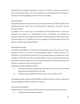 61	
  
	
  
capacitación	
  técnica	
  y	
  gestión	
  empresarial.	
  Lo	
  propio	
  de	
  los	
  CITES	
  es	
  combinar	
  el	
  conocimiento	
  
con	
  el	
  entrenamiento	
  práctico,	
  y	
  lo	
  más	
  cerca	
  posible	
  de	
  la	
  labor	
  empresarial.	
  De	
  este	
  modo,	
  se	
  
cumple	
  con	
  el	
  principio	
  pedagógico	
  de	
  unir	
  el	
  estudio	
  con	
  el	
  trabajo.	
  	
  
	
  
Rubros	
  productivos	
  	
  
El	
  programa	
  gubernamental	
  que	
  proponemos,	
  priorizará	
  la	
  instalación	
  de	
  CITES	
  en	
  aquellos	
  rubros	
  
productivos,	
   para	
   los	
   cuales	
   existe	
   una	
   alta	
   demanda	
   de	
   capacitación	
   y	
   de	
   apoyo	
   a	
   micros	
   y	
  
pequeñas	
  empresas.	
  	
  
En	
   cualquier	
   caso,	
   se	
   buscará	
   que	
   la	
   Red	
   Nacional	
   de	
   CITES	
   responda	
   tanto	
   al	
   interés	
   que	
  
demuestren	
   las	
   personas	
   y	
   los	
   emprendedores,	
   como	
   a	
   las	
   iniciativas	
   que	
   provengan	
   de	
  	
  	
  
empresas,	
  instituciones	
  y	
  otras	
  organizaciones	
  locales.	
  Para	
  este	
  programa	
  es	
  esencial	
  que	
  el	
  rubro	
  
o	
  producto	
  elegido,	
  en	
  la	
  instalación	
  de	
  un	
  CITE,	
  corresponda	
  a	
  la	
  vocación	
  productiva	
  local	
  y	
  sea	
  
parte	
  de	
  una	
  determinada	
  cadena	
  productiva.	
  	
  
	
  
Alianzas	
  público-­‐privadas	
  
La	
  experiencia	
  de	
  SOBOCE	
  en	
  la	
  creación	
  de	
  CITES,	
  demuestra	
  que	
  una	
  de	
  las	
  claves	
  para	
  que	
  la	
  
capacitación	
   técnica	
   y	
   los	
   servicios	
   de	
   apoyo	
   productivo	
   tengan	
   la	
   calidad	
   necesaria,	
   es	
   el	
  
compromiso	
  y	
  la	
  participación	
  de	
  empresas	
  con	
  una	
  destacada	
  presencia	
  y	
  trayectoria	
  en	
  el	
  país.	
  
El	
   programa	
   “100	
   CITES	
   para	
   Bolivia”	
   pretende	
   potenciar	
   este	
   tipo	
   de	
   experiencia,	
   generando	
  
articulaciones	
  del	
  sector	
  público	
  con	
  el	
  sector	
  empresarial	
  privado,	
  a	
  través	
  de	
  distintas	
  forma	
  de	
  
asociación,	
  cooperación	
  y	
  concurrencia	
  de	
  recursos.	
  	
  	
  
El	
  programa	
  prevé	
  dos	
  modalidades	
  de	
  CITES:	
  	
  
a) CITES	
  público-­‐privados,	
  constituidos	
  por	
  asociación	
  de	
  una	
  empresa	
  con	
  una	
  entidad	
  
pública	
  (nacional,	
  departamental	
  o	
  municipal)	
  
b) CITES	
  bajo	
  responsabilidad	
  de	
  empresas	
  privadas,	
  con	
  sus	
  propios	
  recursos.	
  	
  	
  
	
  
Las	
  entidades	
  privadas	
  no	
  gubernamentales	
  (ONGs,	
  fundaciones),	
  podrían	
  sumarse	
  a	
  cualquiera	
  de	
  
esas	
  dos	
  modalidades	
  de	
  CITES,	
  y	
  contribuir	
  con	
  recursos.	
  	
  	
  	
  	
  
	
  
Financiamiento	
  del	
  programa	
  
Se	
  prevé	
  financiar	
  la	
  instalación	
  de	
  los	
  100	
  CITES	
  con	
  recursos	
  provenientes	
  de	
  diversas	
  fuentes:	
  
a) Un	
  fondo	
  especial	
  del	
  Gobierno	
  Nacional.	
  
 