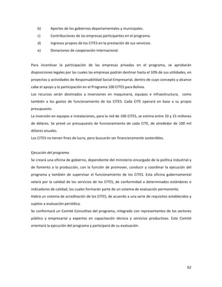 62	
  
	
  
b) Aportes	
  de	
  los	
  gobiernos	
  departamentales	
  y	
  municipales.	
  
c) Contribuciones	
  de	
  las	
  empresas	
  participantes	
  en	
  el	
  programa.	
  
d) Ingresos	
  propios	
  de	
  los	
  CITES	
  en	
  la	
  prestación	
  de	
  sus	
  servicios.	
  
e) Donaciones	
  de	
  cooperación	
  internacional.	
  
	
  
Para	
   incentivar	
   la	
   participación	
   de	
   las	
   empresas	
   privadas	
   en	
   el	
   programa,	
   se	
   aprobarán	
  
disposiciones	
  legales	
  por	
  las	
  cuales	
  las	
  empresas	
  podrán	
  destinar	
  hasta	
  el	
  10%	
  de	
  sus	
  utilidades,	
  en	
  
proyectos	
  y	
  actividades	
  de	
  Responsabilidad	
  Social	
  Empresarial,	
  dentro	
  de	
  cuyo	
  concepto	
  y	
  alcance	
  
cabe	
  el	
  apoyo	
  y	
  la	
  participación	
  en	
  el	
  Programa	
  100	
  CITES	
  para	
  Bolivia.	
  	
  
Los	
   recursos	
   serán	
   destinados	
   a	
   inversiones	
   en	
   maquinaria,	
   equipos	
   e	
   infraestructura,	
   	
   como	
  	
  
también	
   a	
   los	
   gastos	
   de	
   funcionamiento	
   de	
   los	
   CITES.	
   Cada	
   CITE	
   operará	
   en	
   base	
   a	
   su	
   propio	
  
presupuesto.	
  	
  
La	
  inversión	
  en	
  equipos	
  e	
  instalaciones,	
  para	
  la	
  red	
  de	
  100	
  CITES,	
  se	
  estima	
  entre	
  10	
  y	
  15	
  millones	
  
de	
  dólares.	
  Se	
  prevé	
  un	
  presupuesto	
  de	
  funcionamiento	
  de	
  cada	
  CITE,	
  de	
  alrededor	
  de	
  100	
  mil	
  
dólares	
  anuales.	
  	
  	
  	
  
Los	
  CITES	
  no	
  tienen	
  fines	
  de	
  lucro,	
  pero	
  buscarán	
  ser	
  financieramente	
  sostenibles.	
  
	
  
Ejecución	
  del	
  programa	
  	
  
Se	
  creará	
  una	
  oficina	
  de	
  gobierno,	
  dependiente	
  del	
  ministerio	
  encargado	
  de	
  la	
  política	
  industrial	
  y	
  
de	
  fomento	
  a	
  la	
  producción,	
  con	
  la	
  función	
  de	
  promover,	
  conducir	
  y	
  coordinar	
  la	
  ejecución	
  del	
  
programa	
   y	
   también	
   de	
   supervisar	
   el	
   funcionamiento	
   de	
   los	
   CITES.	
   Esta	
   oficina	
   gubernamental	
  
velará	
  por	
  la	
  calidad	
  de	
  los	
  servicios	
  de	
  los	
  CITES,	
  de	
  conformidad	
  a	
  determinados	
  estándares	
  e	
  
indicadores	
  de	
  calidad,	
  los	
  cuales	
  formarán	
  parte	
  de	
  un	
  sistema	
  de	
  evaluación	
  permanente.	
  	
  
Habrá	
  un	
  sistema	
  de	
  acreditación	
  de	
  los	
  CITES,	
  de	
  acuerdo	
  a	
  una	
  serie	
  de	
  requisitos	
  establecidos	
  y	
  
sujetos	
  a	
  evaluación	
  periódica.	
  	
  
Se	
  conformará	
  un	
  Comité	
  Consultivo	
  del	
  programa,	
  integrado	
  con	
  representantes	
  de	
  los	
  sectores	
  
público	
   y	
   empresarial	
   y	
   expertos	
   en	
   capacitación	
   técnica	
   y	
   servicios	
   productivos.	
   Este	
   Comité	
  
orientará	
  la	
  ejecución	
  del	
  programa	
  y	
  participará	
  de	
  su	
  evaluación.	
  	
  
	
  
	
  
	
  
	
  
 