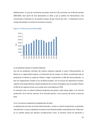 67	
  
	
  
debilitamiento.	
  La	
  tasa	
  de	
  crecimiento	
  promedio	
  anual	
  de	
  2,3%	
  contrasta	
  con	
  el	
  8%	
  del	
  período	
  
2000-­‐2005.	
   Gran	
   parte	
   de	
   este	
   desempeño	
   se	
   debe	
   a	
   que	
   la	
   política	
   de	
   hidrocarburos	
   está	
  
concentrada	
  y	
  focalizada	
  en	
  los	
  grandes	
  campos	
  de	
  gas	
  natural;	
  por	
  ello,	
  	
  la	
  explotación	
  de	
  los	
  
campos	
  de	
  petróleo	
  no	
  recibe	
  los	
  incentivos	
  correctos.	
  
	
  
Figura	
  5:	
  Producción	
  de	
  petróleo	
  (Bpd)	
  
	
  
	
  
La	
  necesidad	
  de	
  mejorar	
  el	
  sistema	
  tributario	
  
Uno	
   de	
   los	
   problemas	
   centrales	
   del	
   sistema	
   tributario	
   aplicado	
   al	
   sector	
   hidrocarburífero	
   en	
  
Bolivia	
  es	
  su	
  regresividad	
  respecto	
  a	
  la	
  dimensión	
  de	
  los	
  campos.	
  En	
  efecto,	
  actualmente	
  toda	
  la	
  
producción	
  en	
  Bolivia	
  es	
  sujeta	
  de	
  tributos	
  "ciegos"	
  equivalentes	
  al	
  50%	
  del	
  total	
  producido.	
  	
  Si	
  
bien	
  los	
  megacampos	
  situados	
  al	
  sur	
  de	
  Bolivia	
  pueden,	
  con	
  los	
  precios	
  de	
  exportación	
  actuales,	
  
soportar	
  esta	
  carga	
  tributaria,	
  existen	
  prospectos	
  de	
  no	
  tanta	
  envergadura	
  que	
  no	
  pueden	
  tributar	
  
el	
  50%	
  de	
  sus	
  ingresos	
  brutos,	
  aun	
  cuando	
  sean	
  controlados	
  por	
  YPFB.	
  
Es	
  necesario	
  crear	
  un	
  sistema	
  tributario	
  progresivo	
  que	
  grave	
  a	
  cada	
  campo	
  según:	
  1)	
  el	
  nivel	
  de	
  
producción;	
  2)	
  el	
  nivel	
  de	
  reservas;	
  3)	
  el	
  mercado	
  destino,	
  y	
  4)	
  los	
  precios	
  de	
  venta	
  en	
  boca	
  de	
  
pozo.	
  	
  	
  
	
  
V.3.4.	
  Un	
  proceso	
  competitivo	
  de	
  adjudicación	
  de	
  áreas	
  
La	
  adjudicación	
  de	
  áreas	
  de	
  interés	
  hidrocarburífero	
  	
  reviste	
  un	
  interés	
  fundamental.	
  Lo	
  deseable,	
  
naturalmente,	
  es	
  que	
  se	
  adjudique	
  la	
  empresa	
  más	
  eficiente	
  posible,	
  entendiendo	
  esta	
  "eficiencia"	
  
en	
   un	
   sentido	
   amplio	
   que	
   abarque	
   consideraciones	
   como:	
   a)	
   menores	
   costos	
   de	
   operación	
   y	
  
0
10,000
20,000
30,000
40,000
50,000
60,000
70,000
2000
2001
2002
2003
2004
2005
2006
2007
2008
2009
2010
2011
2012
2013
Bpd.
 