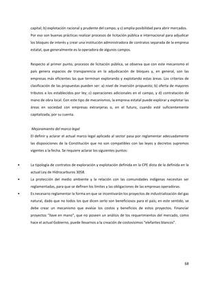 68	
  
	
  
capital;	
  b)	
  explotación	
  racional	
  y	
  prudente	
  del	
  campo,	
  y	
  c)	
  amplia	
  posibilidad	
  para	
  abrir	
  mercados.	
  	
  
Por	
  eso	
  son	
  buenas	
  prácticas	
  realizar	
  procesos	
  de	
  licitación	
  pública	
  e	
  internacional	
  para	
  adjudicar	
  
los	
  bloques	
  de	
  interés	
  y	
  crear	
  una	
  institución	
  administradora	
  de	
  contratos	
  separada	
  de	
  la	
  empresa	
  
estatal,	
  que	
  generalmente	
  es	
  la	
  operadora	
  de	
  algunos	
  campos.	
  	
  
	
  
Respecto	
  al	
  primer	
  punto,	
  procesos	
  de	
  licitación	
  pública,	
  se	
  observa	
  que	
  con	
  este	
  mecanismo	
  el	
  
país	
   genera	
   espacios	
   de	
   transparencia	
   en	
   la	
   adjudicación	
   de	
   bloques	
   y,	
   en	
   general,	
   son	
   las	
  
empresas	
  más	
  eficientes	
  las	
  que	
  terminan	
  explorando	
  y	
  explotando	
  estas	
  áreas.	
  Los	
  criterios	
  de	
  
clasificación	
  de	
  las	
  propuestas	
  pueden	
  ser:	
  a)	
  nivel	
  de	
  inversión	
  propuesto;	
  b)	
  oferta	
  de	
  mayores	
  
tributos	
  a	
  los	
  establecidos	
  por	
  ley;	
  c)	
  operaciones	
  adicionales	
  en	
  el	
  campo,	
  y	
  d)	
  contratación	
  de	
  
mano	
  de	
  obra	
  local.	
  Con	
  este	
  tipo	
  de	
  mecanismos,	
  la	
  empresa	
  estatal	
  puede	
  explorar	
  y	
  explotar	
  las	
  
áreas	
   en	
   sociedad	
   con	
   empresas	
   extranjeras	
   o,	
   en	
   el	
   futuro,	
   cuando	
   esté	
   suficientemente	
  
capitalizada,	
  por	
  su	
  cuenta.	
  
	
  
	
  Mejoramiento	
  del	
  marco	
  legal	
  
El	
  definir	
  y	
  aclarar	
  el	
  actual	
  marco	
  legal	
  aplicado	
  al	
  sector	
  pasa	
  por	
  reglamentar	
  adecuadamente	
  
las	
  disposiciones	
  de	
  la	
  Constitución	
  que	
  no	
  son	
  compatibles	
  con	
  las	
  leyes	
  y	
  decretos	
  supremos	
  
vigentes	
  a	
  la	
  fecha.	
  Se	
  requiere	
  aclarar	
  los	
  siguientes	
  puntos:	
  
	
  
• La	
  tipología	
  de	
  contratos	
  de	
  exploración	
  y	
  explotación	
  definida	
  en	
  la	
  CPE	
  dista	
  de	
  la	
  definida	
  en	
  la	
  
actual	
  Ley	
  de	
  Hidrocarburos	
  3058.	
  
• La	
   protección	
   del	
   medio	
   ambiente	
   y	
   la	
   relación	
   con	
   las	
   comunidades	
   indígenas	
   necesitan	
   ser	
  
reglamentadas,	
  para	
  que	
  se	
  definen	
  los	
  límites	
  y	
  las	
  obligaciones	
  de	
  las	
  empresas	
  operadoras.	
  
• Es	
  necesario	
  reglamentar	
  la	
  forma	
  en	
  que	
  se	
  incentivarán	
  los	
  proyectos	
  de	
  industrialización	
  del	
  gas	
  
natural,	
  dado	
  que	
  no	
  todos	
  los	
  que	
  dicen	
  serlo	
  son	
  beneficiosos	
  para	
  el	
  país;	
  en	
  este	
  sentido,	
  se	
  
debe	
   crear	
   un	
   mecanismo	
   que	
   evalúe	
   los	
   costos	
   y	
   beneficios	
   de	
   estos	
   proyectos.	
   Financiar	
  
proyectos	
  "llave	
  en	
  mano”,	
  que	
  no	
  poseen	
  un	
  análisis	
  de	
  los	
  requerimientos	
  del	
  mercado,	
  como	
  
hace	
  el	
  actual	
  Gobierno,	
  puede	
  llevarnos	
  a	
  la	
  creación	
  de	
  costosísimos	
  “elefantes	
  blancos”.	
  	
  
	
   	
  
 