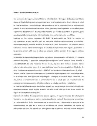 69	
  
	
  
ANEXO	
  3.	
  SEGURO	
  UNIVERSAL	
  DE	
  SALUD	
  
	
  
Con	
  la	
  creación	
  del	
  Seguro	
  Universal	
  Materno	
  Infantil	
  (SUMI)	
  y	
  del	
  Seguro	
  de	
  Salud	
  para	
  el	
  Adulto	
  
Mayor,	
  el	
  Estado	
  boliviano	
  dio	
  un	
  paso	
  importante	
  en	
  el	
  establecimiento	
  de	
  un	
  sistema	
  de	
  salud	
  
de	
  carácter	
  solidario	
  y	
  no	
  contributivo.	
  Hay	
  que	
  destacar	
  que	
  la	
  implementación	
  de	
  estos	
  seguros	
  
públicos	
  es	
  fruto	
  de	
  sucesivos	
  esfuerzos	
  de	
  	
  varios	
  gobiernos,	
  constituyéndose	
  en	
  una	
  de	
  las	
  pocas	
  
experiencias	
  de	
  construcción	
  de	
  una	
  política	
  nacional	
  que	
  resistió	
  los	
  cambios	
  de	
  gobierno,	
  pero	
  
que,	
  desgraciadamente,	
  ahora	
  ha	
  sido	
  modificada,	
  al	
  menos	
  formalmente,	
  por	
  el	
  MAS.	
  	
  	
  	
  
Inspirada	
   en	
   los	
   mismos	
   principios	
   del	
   SUMI,	
   la	
   gobernación	
   de	
   Tarija	
   ha	
   puesto	
   en	
  
funcionamiento,	
   a	
   partir	
   del	
   año	
   2007,	
   un	
   seguro	
   de	
   salud	
   para	
   el	
   conjunto	
   de	
   su	
   población,	
  
denominado	
  Seguro	
  Universal	
  de	
  Salud	
  de	
  Tarija	
  (SUST);	
  este	
  da	
  cobertura	
  a	
  la	
  totalidad	
  de	
  sus	
  
habitantes	
  –siendo	
  éste	
  el	
  primer	
  seguro	
  de	
  salud	
  de	
  alcance	
  universal	
  en	
  el	
  país–,	
  que	
  incluye	
  a	
  
las	
  personas	
  entre	
  5	
  y	
  59	
  años	
  de	
  edad,	
  que	
  antes	
  no	
  recibían	
  atención	
  de	
  los	
  seguros	
  públicos	
  
nacionales.	
  	
  	
  
La	
  población	
  actualmente	
  protegida	
  por	
  los	
  tres	
  seguros	
  públicos	
  alcanza	
  a	
  2.747.029,	
  (27.5%	
  de	
  la	
  
población	
   nacional).	
   La	
   población	
   protegida	
   por	
   la	
   seguridad	
   social	
   (cajas	
   de	
   salud)	
   asciende	
   a	
  
2.663.234	
   (36.5%	
   del	
   total	
   nacional).	
   De	
   este	
   modo,	
   algo	
   más	
   de	
   5	
   millones	
   personas	
   tienen	
  
cobertura	
  de	
  salud,	
  sea	
  a	
  través	
  de	
  la	
  seguridad	
  social	
  o	
  por	
  los	
  seguros	
  públicos.	
  Alrededor	
  de	
  
otros	
  5	
  millones	
  de	
  personas	
  (entre	
  los	
  6	
  y	
  59	
  años),	
  no	
  cuentan	
  con	
  ninguna	
  cobertura	
  de	
  salud.	
  	
  	
  
Sobre	
  la	
  base	
  de	
  los	
  seguros	
  públicos	
  en	
  funcionamiento,	
  el	
  paso	
  siguiente	
  que	
  correspondería	
  dar	
  
es	
  la	
  incorporación	
  de	
  la	
  población	
  desprotegida	
  a	
  un	
  seguro	
  de	
  salud	
  de	
  mayor	
  cobertura.	
  Con	
  
ello,	
   Bolivia	
   se	
   encaminará	
   hacia	
   la	
   universalización	
   de	
   la	
   salud,	
   para	
   un	
   paquete	
   básico	
   de	
  
prestaciones	
  médicas	
  que	
  serán	
  definidas	
  mediante	
  un	
  estudio	
  económico	
  y	
  estadístico.	
  	
  
La	
  experiencia	
  boliviana	
  prueba	
  que	
  incluso	
  un	
  país	
  con	
  una	
  economía	
  altamente	
  informalizada,	
  
como	
   es	
   el	
   nuestro,	
   puede	
   brindar	
   acceso	
   a	
   los	
   servicios	
   de	
   salud	
   por	
   la	
   vía	
   de	
   un	
   modelo	
   de	
  
seguro	
  de	
  salud	
  y	
  financiación	
  pública.	
  	
  	
  
Siguiendo	
   el	
   modelo	
   de	
   aseguramiento	
   público	
   vigente,	
   el	
   Seguro	
   Universal	
   de	
   Salud	
   podrá	
  
financiarse	
  con	
  los	
  aportes	
  de	
  los	
  tres	
  niveles	
  de	
  gobierno:	
  nacional,	
  departamental	
  y	
  municipal.	
  
Su	
   costo	
   dependerá	
   de	
   las	
   prestaciones	
   que	
   se	
   determine	
   dar,	
   y	
   éstas	
   deberán	
   ajustarse	
   a	
   las	
  
disponibilidades	
   del	
   país	
   en	
   el	
   marco	
   de	
   la	
   decisión	
   de	
   Unidad	
   Demócrata	
   de	
   triplicar	
   el	
  
presupuesto	
   de	
   salud.	
   La	
   idea	
   es	
   que	
   en	
   la	
   gestión	
   de	
   los	
   servicios	
   médicos	
   puedan	
   intervenir	
  
 