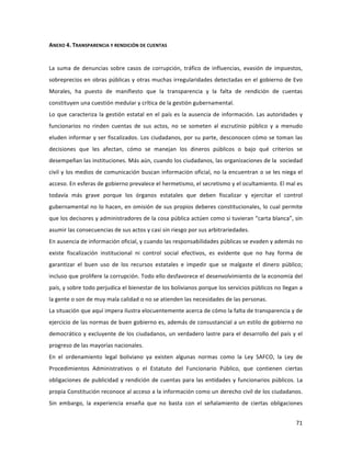 71	
  
	
  
ANEXO	
  4.	
  TRANSPARENCIA	
  Y	
  RENDICIÓN	
  DE	
  CUENTAS	
  	
  
	
  
La	
   suma	
   de	
   denuncias	
   sobre	
   casos	
   de	
   corrupción,	
   tráfico	
   de	
   influencias,	
   evasión	
   de	
   impuestos,	
  
sobreprecios	
  en	
  obras	
  públicas	
  y	
  otras	
  muchas	
  irregularidades	
  detectadas	
  en	
  el	
  gobierno	
  de	
  Evo	
  
Morales,	
   ha	
   puesto	
   de	
   manifiesto	
   que	
   la	
   transparencia	
   y	
   la	
   falta	
   de	
   rendición	
   de	
   cuentas	
  
constituyen	
  una	
  cuestión	
  medular	
  y	
  crítica	
  de	
  la	
  gestión	
  gubernamental.	
  	
  
Lo	
  que	
  caracteriza	
  la	
  gestión	
  estatal	
  en	
  el	
  país	
  es	
  la	
  ausencia	
  de	
  información.	
  Las	
  autoridades	
  y	
  
funcionarios	
   no	
   rinden	
   cuentas	
   de	
   sus	
   actos,	
   no	
   se	
   someten	
   al	
   escrutinio	
   público	
   y	
   a	
   menudo	
  
eluden	
  informar	
  y	
  ser	
  fiscalizados.	
  Los	
  ciudadanos,	
  por	
  su	
  parte,	
  desconocen	
  cómo	
  se	
  toman	
  las	
  
decisiones	
   que	
   les	
   afectan,	
   cómo	
   se	
   manejan	
   los	
   dineros	
   públicos	
   o	
   bajo	
   qué	
   criterios	
   se	
  
desempeñan	
  las	
  instituciones.	
  Más	
  aún,	
  cuando	
  los	
  ciudadanos,	
  las	
  organizaciones	
  de	
  la	
  	
  sociedad	
  
civil	
  y	
  los	
  medios	
  de	
  comunicación	
  buscan	
  información	
  oficial,	
  no	
  la	
  encuentran	
  o	
  se	
  les	
  niega	
  el	
  
acceso.	
  En	
  esferas	
  de	
  gobierno	
  prevalece	
  el	
  hermetismo,	
  el	
  secretismo	
  y	
  el	
  ocultamiento.	
  El	
  mal	
  es	
  
todavía	
   más	
   grave	
   porque	
   los	
   órganos	
   estatales	
   que	
   deben	
   fiscalizar	
   y	
   ejercitar	
   el	
   control	
  
gubernamental	
  no	
  lo	
  hacen,	
  en	
  omisión	
  de	
  sus	
  propios	
  deberes	
  constitucionales,	
  lo	
  cual	
  permite	
  
que	
  los	
  decisores	
  y	
  administradores	
  de	
  la	
  cosa	
  pública	
  actúen	
  como	
  si	
  tuvieran	
  “carta	
  blanca”,	
  sin	
  
asumir	
  las	
  consecuencias	
  de	
  sus	
  actos	
  y	
  casi	
  sin	
  riesgo	
  por	
  sus	
  arbitrariedades.	
  	
  	
  	
  
En	
  ausencia	
  de	
  información	
  oficial,	
  y	
  cuando	
  las	
  responsabilidades	
  públicas	
  se	
  evaden	
  y	
  además	
  no	
  
existe	
   fiscalización	
   institucional	
   ni	
   control	
   social	
   efectivos,	
   es	
   evidente	
   que	
   no	
   hay	
   forma	
   de	
  
garantizar	
   el	
   buen	
   uso	
   de	
   los	
   recursos	
   estatales	
   e	
   impedir	
   que	
   se	
   malgaste	
   el	
   dinero	
   público;	
  
incluso	
  que	
  prolifere	
  la	
  corrupción.	
  Todo	
  ello	
  desfavorece	
  el	
  desenvolvimiento	
  de	
  la	
  economía	
  del	
  
país,	
  y	
  sobre	
  todo	
  perjudica	
  el	
  bienestar	
  de	
  los	
  bolivianos	
  porque	
  los	
  servicios	
  públicos	
  no	
  llegan	
  a	
  
la	
  gente	
  o	
  son	
  de	
  muy	
  mala	
  calidad	
  o	
  no	
  se	
  atienden	
  las	
  necesidades	
  de	
  las	
  personas.	
  	
  	
  	
  
La	
  situación	
  que	
  aquí	
  impera	
  ilustra	
  elocuentemente	
  acerca	
  de	
  cómo	
  la	
  falta	
  de	
  transparencia	
  y	
  de	
  
ejercicio	
  de	
  las	
  normas	
  de	
  buen	
  gobierno	
  es,	
  además	
  de	
  consustancial	
  a	
  un	
  estilo	
  de	
  gobierno	
  no	
  
democrático	
  y	
  excluyente	
  de	
  los	
  ciudadanos,	
  un	
  verdadero	
  lastre	
  para	
  el	
  desarrollo	
  del	
  país	
  y	
  el	
  
progreso	
  de	
  las	
  mayorías	
  nacionales.	
  
En	
   el	
   ordenamiento	
   legal	
   boliviano	
   ya	
   existen	
   algunas	
   normas	
   como	
   la	
   Ley	
   SAFCO,	
   la	
   Ley	
   de	
  
Procedimientos	
   Administrativos	
   o	
   el	
   Estatuto	
   del	
   Funcionario	
   Público,	
   que	
   contienen	
   ciertas	
  
obligaciones	
  de	
  publicidad	
  y	
  rendición	
  de	
  cuentas	
  para	
  las	
  entidades	
  y	
  funcionarios	
  públicos.	
  La	
  
propia	
  Constitución	
  reconoce	
  al	
  acceso	
  a	
  la	
  información	
  como	
  un	
  derecho	
  civil	
  de	
  los	
  ciudadanos.	
  
Sin	
   embargo,	
   la	
   experiencia	
   enseña	
   que	
   no	
   basta	
   con	
   el	
   señalamiento	
   de	
   ciertas	
   obligaciones	
  
 
