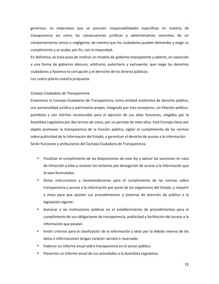 72	
  
	
  
genéricas:	
   es	
   imperativo	
   que	
   se	
   precisen	
   responsabilidades	
   específicas	
   en	
   materia	
   de	
  
transparencia	
   así	
   como	
   las	
   consecuencias	
   jurídicas	
   y	
   administrativas	
   concretas	
   de	
   un	
  
comportamiento	
  omiso	
  o	
  negligente,	
  de	
  manera	
  que	
  los	
  ciudadanos	
  puedan	
  demandar	
  y	
  exigir	
  su	
  
cumplimiento	
  y	
  se	
  acabe,	
  por	
  fin,	
  con	
  la	
  impunidad.	
  	
  
En	
  definitiva,	
  se	
  trata	
  pues	
  de	
  instituir	
  un	
  modelo	
  de	
  gobierno	
  transparente	
  y	
  abierto,	
  en	
  oposición	
  
a	
   una	
   forma	
   de	
   gobierno	
   obscuro,	
   arbitrario,	
   autoritario	
   y	
   excluyente,	
   que	
   niega	
   los	
   derechos	
  
ciudadanos	
  y	
  favorece	
  la	
  corrupción	
  y	
  el	
  derroche	
  de	
  los	
  dineros	
  públicos.	
  	
  
Los	
  cuatro	
  pilares	
  nuestra	
  propuesta:	
  	
  
	
  
Consejo	
  Ciudadano	
  de	
  Transparencia	
  	
  
Crearemos	
  el	
  Consejo	
  Ciudadano	
  de	
  Transparencia	
  como	
  entidad	
  autónoma	
  de	
  derecho	
  público,	
  
con	
  personalidad	
  jurídica	
  y	
  patrimonio	
  propio,	
  integrada	
  por	
  tres	
  consejeros,	
  sin	
  filiación	
  político-­‐
partidista	
   y	
   con	
   méritos	
   reconocidos	
   para	
   el	
   ejercicio	
   de	
   sus	
   altas	
   funciones,	
   elegidos	
   por	
   la	
  
Asamblea	
  Legislativa	
  por	
  dos	
  tercios	
  de	
  votos,	
  por	
  un	
  período	
  de	
  siete	
  años.	
  Este	
  Consejo	
  tiene	
  por	
  
objeto	
   promover	
   la	
   transparencia	
   de	
   la	
   función	
   pública,	
   vigilar	
   el	
   cumplimiento	
   de	
   las	
   normas	
  
sobre	
  publicidad	
  de	
  la	
  información	
  del	
  Estado,	
  y	
  garantizar	
  el	
  derecho	
  de	
  acceso	
  a	
  la	
  información.	
  	
  
Serán	
  funciones	
  y	
  atribuciones	
  del	
  Consejo	
  Ciudadano	
  de	
  Transparencia:	
  
	
  
• Fiscalizar	
  el	
  cumplimiento	
  de	
  las	
  disposiciones	
  de	
  esta	
  ley	
  y	
  aplicar	
  las	
  sanciones	
  en	
  caso	
  
de	
  infracción	
  a	
  ellas	
  y	
  resolver	
  los	
  reclamos	
  por	
  denegación	
  de	
  acceso	
  a	
  la	
  información	
  que	
  
le	
  sean	
  formulados.	
  
• Dictar	
   instrucciones	
   y	
   recomendaciones	
   para	
   el	
   cumplimiento	
   de	
   las	
   normas	
   sobre	
  
transparencia	
  y	
  acceso	
  a	
  la	
  información	
  por	
  parte	
  de	
  los	
  organismos	
  del	
  Estado,	
  y	
  requerir	
  
a	
   éstos	
   para	
   que	
   ajusten	
   sus	
   procedimientos	
   y	
   sistemas	
   de	
   atención	
   de	
   público	
   a	
   la	
  
legislación	
  vigente.	
  
• Asesorar	
   a	
   las	
   instituciones	
   públicas	
   en	
   el	
   establecimiento	
   de	
   procedimientos	
   para	
   el	
  
cumplimiento	
  de	
  sus	
  obligaciones	
  de	
  transparencia,	
  publicidad	
  y	
  facilitación	
  del	
  acceso	
  a	
  la	
  
información	
  que	
  posean.	
  	
  
• Emitir	
  criterios	
  para	
  la	
  clasificación	
  de	
  la	
  información	
  y	
  velar	
  por	
  la	
  debida	
  reserva	
  de	
  los	
  
datos	
  e	
  informaciones	
  tengan	
  carácter	
  secreto	
  o	
  reservado.	
  	
  
• Elaborar	
  un	
  informe	
  anual	
  sobre	
  transparencia	
  en	
  el	
  sector	
  público.	
  	
  
• Presentar	
  un	
  informe	
  anual	
  de	
  sus	
  actividades	
  a	
  la	
  Asamblea	
  Legislativa.	
  	
  	
  
 