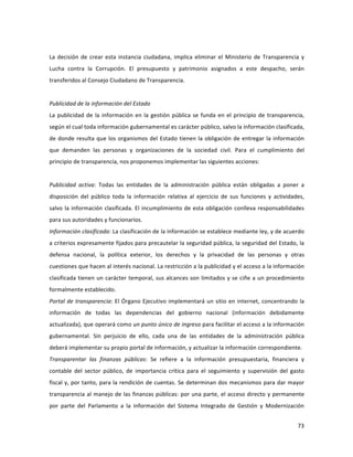 73	
  
	
  
	
  
La	
  decisión	
  de	
  crear	
  esta	
  instancia	
  ciudadana,	
  implica	
  eliminar	
  el	
  Ministerio	
  de	
  Transparencia	
  y	
  
Lucha	
   contra	
   la	
   Corrupción.	
   El	
   presupuesto	
   y	
   patrimonio	
   asignados	
   a	
   este	
   despacho,	
   serán	
  
transferidos	
  al	
  Consejo	
  Ciudadano	
  de	
  Transparencia.	
  	
  
	
  
Publicidad	
  de	
  la	
  información	
  del	
  Estado	
  
La	
  publicidad	
  de	
  la	
  información	
  en	
  la	
  gestión	
  pública	
  se	
  funda	
  en	
  el	
  principio	
  de	
  transparencia,	
  
según	
  el	
  cual	
  toda	
  información	
  gubernamental	
  es	
  carácter	
  público,	
  salvo	
  la	
  información	
  clasificada,	
  
de	
  donde	
  resulta	
  que	
  los	
  organismos	
  del	
  Estado	
  tienen	
  la	
  obligación	
  de	
  entregar	
  la	
  información	
  
que	
   demanden	
   las	
   personas	
   y	
   organizaciones	
   de	
   la	
   sociedad	
   civil.	
   Para	
   el	
   cumplimiento	
   del	
  
principio	
  de	
  transparencia,	
  nos	
  proponemos	
  implementar	
  las	
  siguientes	
  acciones:	
  	
  
	
  
Publicidad	
   activa:	
   Todas	
   las	
   entidades	
   de	
   la	
   administración	
   pública	
   están	
   obligadas	
   a	
   poner	
   a	
  
disposición	
   del	
   público	
   toda	
   la	
   información	
   relativa	
   al	
   ejercicio	
   de	
   sus	
   funciones	
   y	
   actividades,	
  
salvo	
  la	
  información	
  clasificada.	
  El	
  incumplimiento	
  de	
  esta	
  obligación	
  conlleva	
  responsabilidades	
  
para	
  sus	
  autoridades	
  y	
  funcionarios.	
  	
  
Información	
  clasificada:	
  La	
  clasificación	
  de	
  la	
  información	
  se	
  establece	
  mediante	
  ley,	
  y	
  de	
  acuerdo	
  
a	
  criterios	
  expresamente	
  fijados	
  para	
  precautelar	
  la	
  seguridad	
  pública,	
  la	
  seguridad	
  del	
  Estado,	
  la	
  
defensa	
   nacional,	
   la	
   política	
   exterior,	
   los	
   derechos	
   y	
   la	
   privacidad	
   de	
   las	
   personas	
   y	
   otras	
  
cuestiones	
  que	
  hacen	
  al	
  interés	
  nacional.	
  La	
  restricción	
  a	
  la	
  publicidad	
  y	
  el	
  acceso	
  a	
  la	
  información	
  
clasificada	
  tienen	
  un	
  carácter	
  temporal,	
  sus	
  alcances	
  son	
  limitados	
  y	
  se	
  ciñe	
  a	
  un	
  procedimiento	
  
formalmente	
  establecido.	
  	
  	
  
Portal	
  de	
  transparencia:	
  El	
  Órgano	
  Ejecutivo	
  implementará	
  un	
  sitio	
  en	
  internet,	
  concentrando	
  la	
  
información	
   de	
   todas	
   las	
   dependencias	
   del	
   gobierno	
   nacional	
   (información	
   debidamente	
  
actualizada),	
  que	
  operará	
  como	
  un	
  punto	
  único	
  de	
  ingreso	
  para	
  facilitar	
  el	
  acceso	
  a	
  la	
  información	
  
gubernamental.	
   Sin	
   perjuicio	
   de	
   ello,	
   cada	
   una	
   de	
   las	
   entidades	
   de	
   la	
   administración	
   pública	
  
deberá	
  implementar	
  su	
  propio	
  portal	
  de	
  información,	
  y	
  actualizar	
  la	
  información	
  correspondiente.	
  	
  
Transparentar	
   las	
   finanzas	
   públicas:	
   Se	
   refiere	
   a	
   la	
   información	
   presupuestaria,	
   financiera	
   y	
  
contable	
   del	
   sector	
   público,	
   de	
   importancia	
   crítica	
   para	
   el	
   seguimiento	
   y	
   supervisión	
   del	
   gasto	
  
fiscal	
  y,	
  por	
  tanto,	
  para	
  la	
  rendición	
  de	
  cuentas.	
  Se	
  determinan	
  dos	
  mecanismos	
  para	
  dar	
  mayor	
  
transparencia	
  al	
  manejo	
  de	
  las	
  finanzas	
  públicas:	
  por	
  una	
  parte,	
  el	
  acceso	
  directo	
  y	
  permanente	
  
por	
   parte	
   del	
   Parlamento	
   a	
   la	
   información	
   del	
   Sistema	
   Integrado	
   de	
   Gestión	
   y	
   Modernización	
  
 