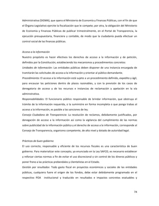 74	
  
	
  
Administrativa	
  (SIGMA),	
  que	
  opera	
  el	
  Ministerio	
  de	
  Economía	
  y	
  Finanzas	
  Públicas,	
  con	
  el	
  fin	
  de	
  que	
  
el	
  Órgano	
  Legislativo	
  ejercite	
  la	
  fiscalización	
  que	
  le	
  compete;	
  por	
  otra,	
  la	
  obligación	
  del	
  Ministerio	
  
de	
  Economía	
  y	
  Finanzas	
  Públicas	
  de	
  publicar	
  trimestralmente,	
  en	
  el	
  Portal	
  de	
  Transparencia,	
  la	
  
ejecución	
   presupuestaria,	
   financiera	
   y	
   contable,	
   de	
   modo	
   que	
   la	
   ciudadanía	
   pueda	
   efectuar	
   un	
  
control	
  social	
  de	
  las	
  finanzas	
  públicas.	
  	
  
	
  
Acceso	
  a	
  la	
  información	
  	
  
Nuestro	
   propósito	
   es	
   hacer	
   efectivos	
   los	
   derechos	
   de	
   acceso	
   a	
   la	
   información	
   y	
   de	
   petición,	
  
definidos	
  por	
  la	
  Constitución,	
  estableciendo	
  los	
  mecanismos	
  y	
  procedimientos	
  concretos:	
  	
  
Unidades	
  de	
  información:	
  Las	
  entidades	
  públicas	
  deben	
  disponer	
  de	
  una	
  instancia	
  encargada	
  de	
  
tramitarán	
  las	
  solicitudes	
  de	
  acceso	
  a	
  la	
  información	
  y	
  orientar	
  al	
  público	
  demandante.	
  	
  
Procedimiento:	
  El	
  acceso	
  a	
  la	
  información	
  está	
  sujeto	
  a	
  un	
  procedimiento	
  definido,	
  expedito	
  y	
  ágil,	
  
para	
   encauzar	
   las	
   peticiones	
   dentro	
   de	
   plazos	
   razonables,	
   y	
   con	
   la	
   previsión	
   de	
   los	
   casos	
   de	
  
denegatoria	
   de	
   acceso	
   y	
   de	
   los	
   recursos	
   e	
   instancias	
   de	
   reclamación	
   y	
   apelación	
   en	
   la	
   vía	
  
administrativa.	
  	
  	
  
Responsabilidades:	
   El	
   funcionario	
   público	
   responsable	
   de	
   brindar	
   información,	
   que	
   obstruya	
   el	
  
trámite	
  de	
  la	
  información	
  requerida,	
  o	
  la	
  suministre	
  en	
  forma	
  incompleta	
  o	
  que	
  ponga	
  trabas	
  al	
  
acceso	
  a	
  la	
  información,	
  es	
  pasible	
  a	
  las	
  sanciones	
  de	
  ley.	
  	
  
Consejo	
   Ciudadano	
   de	
   Transparencia:	
   La	
   resolución	
   de	
   reclamos,	
   debidamente	
   justificados,	
   por	
  
denegación	
   de	
   acceso	
   a	
   la	
   información	
   así	
   como	
   la	
   vigilancia	
   del	
   cumplimiento	
   de	
   las	
   normas	
  
sobre	
  publicidad	
  de	
  la	
  información	
  pública	
  y	
  el	
  derecho	
  de	
  acceso	
  a	
  la	
  información,	
  corresponde	
  al	
  
Consejo	
  de	
  Transparencia,	
  organismo	
  competente,	
  de	
  alto	
  nivel	
  y	
  dotado	
  de	
  autoridad	
  legal.	
  	
  	
  
	
  
Prácticas	
  de	
  buen	
  gobierno	
  
El	
   uso	
   correcto,	
   responsable	
   y	
   eficiente	
   de	
   los	
   recursos	
   fiscales	
   es	
   una	
   característica	
   de	
   buen	
  
gobierno.	
  Para	
  materializar	
  este	
  concepto,	
  ya	
  enunciado	
  en	
  la	
  Ley	
  SAFCO,	
  es	
  necesario	
  establecer	
  
y	
  reforzar	
  ciertas	
  normas	
  a	
  fin	
  de	
  evitar	
  el	
  uso	
  discrecional	
  y	
  sin	
  control	
  de	
  los	
  dineros	
  públicos	
  y	
  
poner	
  freno	
  a	
  las	
  prácticas	
  prebendales	
  y	
  clientelistas	
  en	
  el	
  Estado.	
  	
  
Gestión	
   por	
   resultados:	
   Todo	
   gasto	
   fiscal	
   en	
   proyectos	
   económicos	
   y	
   sociales	
   de	
   las	
   entidades	
  
públicas,	
   cualquiera	
   fuere	
   el	
   origen	
   de	
   los	
   fondos,	
   debe	
   estar	
   debidamente	
   programado	
   en	
   el	
  
respectivo	
   POA	
   	
   institucional	
   y	
   traducido	
   en	
   resultados	
   e	
   impactos	
   concretos	
   evaluables	
   y	
  
 