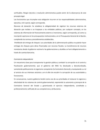 75	
  
	
  
verificables.	
  Ningún	
  decreto	
  o	
  resolución	
  administrativa	
  puede	
  eximir	
  de	
  la	
  observancia	
  de	
  este	
  
precepto	
  legal.	
  	
  	
  	
  
Los	
  funcionarios	
  que	
  incumplan	
  esta	
  obligación	
  incurren	
  en	
  las	
  responsabilidades	
  administrativa,	
  
ejecutiva,	
  civil	
  o	
  penal,	
  según	
  corresponda.	
  	
  	
  
Recursos	
   de	
   donación:	
   Se	
   establece	
   la	
   obligatoriedad	
   de	
   registrar	
   los	
   recursos	
   externos	
   de	
  
donación	
   que	
   reciben	
   o	
   se	
   traspasan	
   a	
   las	
   entidades	
   públicas,	
   por	
   cualquier	
   concepto,	
   en	
   los	
  
sistemas	
  de	
  información	
  de	
  financiamiento	
  externo	
  e	
  inversiones,	
  según	
  corresponda,	
  así	
  como	
  su	
  
inscripción	
  oportuna	
  en	
  los	
  presupuestos	
  institucionales	
  y	
  en	
  el	
  Presupuesto	
  General	
  de	
  la	
  Nación,	
  
cumpliendo	
  las	
  normas	
  y	
  procedimientos	
  establecidos.	
  	
  	
  	
  	
  	
  	
  	
  	
  	
  
	
  Prohibición	
  de	
  entrega	
  de	
  cheques:	
  Las	
  autoridades	
  de	
  la	
  administración	
  pública	
  no	
  podrán	
  hacer	
  
entregas	
   de	
   cheques	
   para	
   obras	
   financiadas	
   con	
   recursos	
   fiscales.	
   La	
   transferencia	
   de	
   recursos	
  
monetarios	
  desde	
  el	
  gobierno	
  nacional	
  a	
  las	
  gobernaciones	
  y	
  alcaldías	
  se	
  hará	
  obligatoriamente	
  a	
  
través	
  de	
  cuentas	
  bancarias.	
  	
  
	
  
Contraloría	
  independiente	
  	
  
Un	
  mecanismo	
  clave	
  para	
  transparentar	
  la	
  gestión	
  pública	
  y	
  combatir	
  la	
  corrupción	
  es	
  el	
  control	
  y	
  
fiscalización	
   gubernamental,	
   que	
   el	
   gobierno	
   del	
   MAS	
   ha	
   devaluado	
   y	
   desnaturalizado,	
  
sometiendo	
  políticamente	
  al	
  organismo	
  competente	
  (la	
  Contraloría	
  General)	
  y	
  manipulando	
  su	
  rol	
  
al	
  servicio	
  de	
  sus	
  intereses	
  sectarios	
  y	
  en	
  el	
  afán	
  de	
  encubrir	
  la	
  corrupción	
  de	
  sus	
  autoridades	
  y	
  
funcionarios.	
  	
  	
  	
  
En	
  consecuencia,	
  nuestro	
  gobierno	
  tendrá	
  como	
  una	
  de	
  sus	
  prioridades	
  el	
  restaurar	
  la	
  vigencia	
  y	
  
efectividad	
  de	
  los	
  sistemas	
  de	
  control	
  gubernamental,	
  reponiendo	
  la	
  autonomía	
  y	
  jerarquía	
  de	
  la	
  
Contraloría	
   General	
   del	
   Estado	
   y	
   garantizando	
   el	
   ejercicio	
   independiente,	
   acreditado	
   y	
  
profesionalmente	
  calificado	
  de	
  sus	
  competencias	
  y	
  atribuciones.	
  	
  	
  
	
  
	
  
	
  
 