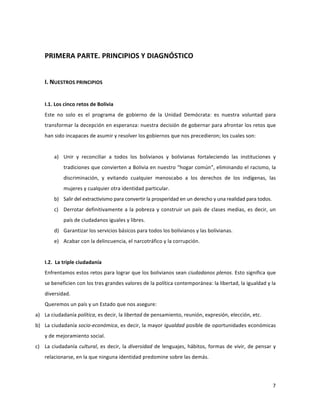 7	
  
	
  
	
  
PRIMERA	
  PARTE.	
  PRINCIPIOS	
  Y	
  DIAGNÓSTICO	
  
	
  
I.	
  NUESTROS	
  PRINCIPIOS	
  
	
  
I.1.	
  Los	
  cinco	
  retos	
  de	
  Bolivia	
  
Este	
   no	
   solo	
   es	
   el	
   programa	
   de	
   gobierno	
   de	
   la	
   Unidad	
   Demócrata:	
   es	
   nuestra	
   voluntad	
   para	
  
transformar	
  la	
  decepción	
  en	
  esperanza:	
  nuestra	
  decisión	
  de	
  gobernar	
  para	
  afrontar	
  los	
  retos	
  que	
  
han	
  sido	
  incapaces	
  de	
  asumir	
  y	
  resolver	
  los	
  gobiernos	
  que	
  nos	
  precedieron;	
  los	
  cuales	
  son:	
  
	
  
a) Unir	
   y	
   reconciliar	
   a	
   todos	
   los	
   bolivianos	
   y	
   bolivianas	
   fortaleciendo	
   las	
   instituciones	
   y	
  
tradiciones	
  que	
  convierten	
  a	
  Bolivia	
  en	
  nuestro	
  “hogar	
  común”,	
  eliminando	
  el	
  racismo,	
  la	
  
discriminación,	
   y	
   evitando	
   cualquier	
   menoscabo	
   a	
   los	
   derechos	
   de	
   los	
   indígenas,	
   las	
  
mujeres	
  y	
  cualquier	
  otra	
  identidad	
  particular.	
  
b) Salir	
  del	
  extractivismo	
  para	
  convertir	
  la	
  prosperidad	
  en	
  un	
  derecho	
  y	
  una	
  realidad	
  para	
  todos.	
  
c) Derrotar	
  definitivamente	
  a	
  la	
  pobreza	
  y	
  construir	
  un	
  país	
  de	
  clases	
  medias,	
  es	
  decir,	
  un	
  
país	
  de	
  ciudadanos	
  iguales	
  y	
  libres.	
  
d) Garantizar	
  los	
  servicios	
  básicos	
  para	
  todos	
  los	
  bolivianos	
  y	
  las	
  bolivianas.	
  	
  
e) Acabar	
  con	
  la	
  delincuencia,	
  el	
  narcotráfico	
  y	
  la	
  corrupción.	
  
	
  
I.2.	
  	
  La	
  triple	
  ciudadanía	
  
Enfrentamos	
  estos	
  retos	
  para	
  lograr	
  que	
  los	
  bolivianos	
  sean	
  ciudadanos	
  plenos.	
  Esto	
  significa	
  que	
  
se	
  beneficien	
  con	
  los	
  tres	
  grandes	
  valores	
  de	
  la	
  política	
  contemporánea:	
  la	
  libertad,	
  la	
  igualdad	
  y	
  la	
  
diversidad.	
  	
  
Queremos	
  un	
  país	
  y	
  un	
  Estado	
  que	
  nos	
  asegure:	
  
a) La	
  ciudadanía	
  política,	
  es	
  decir,	
  la	
  libertad	
  de	
  pensamiento,	
  reunión,	
  expresión,	
  elección,	
  etc.	
  	
  
b) La	
  ciudadanía	
  socio-­‐económica,	
  es	
  decir,	
  la	
  mayor	
  igualdad	
  posible	
  de	
  oportunidades	
  económicas	
  
y	
  de	
  mejoramiento	
  social.	
  
c) La	
  ciudadanía	
  cultural,	
  es	
  decir,	
  la	
  diversidad	
  de	
  lenguajes,	
  hábitos,	
  formas	
  de	
  vivir,	
  de	
  pensar	
  y	
  
relacionarse,	
  en	
  la	
  que	
  ninguna	
  identidad	
  predomine	
  sobre	
  las	
  demás.	
  	
  	
  
 