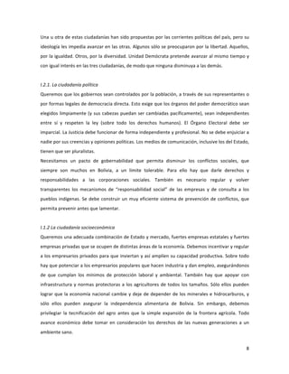 8	
  
	
  
Una	
  u	
  otra	
  de	
  estas	
  ciudadanías	
  han	
  sido	
  propuestas	
  por	
  las	
  corrientes	
  políticas	
  del	
  país,	
  pero	
  su	
  
ideología	
  les	
  impedía	
  avanzar	
  en	
  las	
  otras.	
  Algunos	
  sólo	
  se	
  preocuparon	
  por	
  la	
  libertad.	
  Aquellos,	
  
por	
  la	
  igualdad.	
  Otros,	
  por	
  la	
  diversidad.	
  Unidad	
  Demócrata	
  pretende	
  avanzar	
  al	
  mismo	
  tiempo	
  y	
  
con	
  igual	
  interés	
  en	
  las	
  tres	
  ciudadanías,	
  de	
  modo	
  que	
  ninguna	
  disminuya	
  a	
  las	
  demás.	
  
	
  
I.2.1.	
  La	
  ciudadanía	
  política	
  
Queremos	
  que	
  los	
  gobiernos	
  sean	
  controlados	
  por	
  la	
  población,	
  a	
  través	
  de	
  sus	
  representantes	
  o	
  
por	
  formas	
  legales	
  de	
  democracia	
  directa.	
  Esto	
  exige	
  que	
  los	
  órganos	
  del	
  poder	
  democrático	
  sean	
  
elegidos	
  limpiamente	
  (y	
  sus	
  cabezas	
  puedan	
  ser	
  cambiadas	
  pacíficamente),	
  sean	
  independientes	
  
entre	
   sí	
   y	
   respeten	
   la	
   ley	
   (sobre	
   todo	
   los	
   derechos	
   humanos).	
   El	
   Órgano	
   Electoral	
   debe	
   ser	
  
imparcial.	
  La	
  Justicia	
  debe	
  funcionar	
  de	
  forma	
  independiente	
  y	
  profesional.	
  No	
  se	
  debe	
  enjuiciar	
  a	
  
nadie	
  por	
  sus	
  creencias	
  y	
  opiniones	
  políticas.	
  Los	
  medios	
  de	
  comunicación,	
  inclusive	
  los	
  del	
  Estado,	
  
tienen	
  que	
  ser	
  pluralistas.	
  
Necesitamos	
   un	
   pacto	
   de	
   gobernabilidad	
   que	
   permita	
   disminuir	
   los	
   conflictos	
   sociales,	
   que	
  
siempre	
   son	
   muchos	
   en	
   Bolivia,	
   a	
   un	
   límite	
   tolerable.	
   Para	
   ello	
   hay	
   que	
   darle	
   derechos	
   y	
  
responsabilidades	
   a	
   las	
   corporaciones	
   sociales.	
   También	
   es	
   necesario	
   regular	
   y	
   volver	
  
transparentes	
   los	
   mecanismos	
   de	
   “responsabilidad	
   social”	
   de	
   las	
   empresas	
   y	
   de	
   consulta	
   a	
   los	
  
pueblos	
  indígenas.	
  Se	
  debe	
  construir	
  un	
  muy	
  eficiente	
  sistema	
  de	
  prevención	
  de	
  conflictos,	
  que	
  
permita	
  prevenir	
  antes	
  que	
  lamentar.	
  
	
  
I.1.2	
  La	
  ciudadanía	
  socioeconómica	
  
Queremos	
  una	
  adecuada	
  combinación	
  de	
  Estado	
  y	
  mercado,	
  fuertes	
  empresas	
  estatales	
  y	
  fuertes	
  
empresas	
  privadas	
  que	
  se	
  ocupen	
  de	
  distintas	
  áreas	
  de	
  la	
  economía.	
  Debemos	
  incentivar	
  y	
  regular	
  
a	
  los	
  empresarios	
  privados	
  para	
  que	
  inviertan	
  y	
  así	
  amplíen	
  su	
  capacidad	
  productiva.	
  Sobre	
  todo	
  
hay	
  que	
  potenciar	
  a	
  los	
  empresarios	
  populares	
  que	
  hacen	
  industria	
  y	
  dan	
  empleo,	
  asegurándonos	
  
de	
   que	
   cumplan	
   los	
   mínimos	
   de	
   protección	
   laboral	
   y	
   ambiental.	
   También	
   hay	
   que	
   apoyar	
   con	
  
infraestructura	
  y	
  normas	
  protectoras	
  a	
  los	
  agricultores	
  de	
  todos	
  los	
  tamaños.	
  Sólo	
  ellos	
  pueden	
  
lograr	
  que	
  la	
  economía	
  nacional	
  cambie	
  y	
  deje	
  de	
  depender	
  de	
  los	
  minerales	
  e	
  hidrocarburos,	
  y	
  
sólo	
   ellos	
   pueden	
   asegurar	
   la	
   independencia	
   alimentaria	
   de	
   Bolivia.	
   Sin	
   embargo,	
   debemos	
  
privilegiar	
   la	
   tecnificación	
   del	
   agro	
   antes	
   que	
   la	
   simple	
   expansión	
   de	
   la	
   frontera	
   agrícola.	
   Todo	
  
avance	
   económico	
   debe	
   tomar	
   en	
   consideración	
   los	
   derechos	
   de	
   las	
   nuevas	
   generaciones	
   a	
   un	
  
ambiente	
  sano.	
  	
  
 