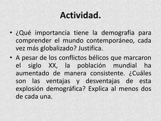 Actividad.
• ¿Qué importancia tiene la demografía para
comprender el mundo contemporáneo, cada
vez más globalizado? Justifica.
• A pesar de los conflictos bélicos que marcaron
el siglo XX, la población mundial ha
aumentado de manera consistente. ¿Cuáles
son las ventajas y desventajas de esta
explosión demográfica? Explica al menos dos
de cada una.
 