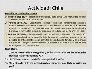 Actividad: Chile.
Evolución de la población chilena.
1º Período 1835-1930 - Crecimiento sostenido, pero lento. Alta mortalidad infantil.
Esperanza de vida de 30 años en 1930.
2º Período 1940-1960 - Crecimiento acelerado (explosión demográfica), gracias a
políticas estatales destinadas a mejorar las condiciones de vida de los habitantes
(ejemplo: creación del Servicio Nacional de Salud). Aumenta la natalidad y
disminuye la mortalidad infantil. La esperanza de vida llega a los 62 años en 1970.
3º Período 1960-2000 - Desaceleración del crecimiento poblacional. Disminuye aún
más la mortalidad, pero también baja la tasa de natalidad, producto de los
métodos de anticonceptivos que permiten la planificación familiar y de la mayor
inclusión de la mujer al mundo laboral. La esperanza de vida alcanza los 73 años
para mujeres y 70 para hombres.
RESPONDE:
1.- ¿Qué es la transición demográfica y qué relación tiene con los principales
procesos históricos del siglo XX?
2.- ¿Es Chile un país en transición demográfica? Justifica
3.- ¿Qué tipo de pirámide poblacional correspondería al Chile actual y por
qué?
 