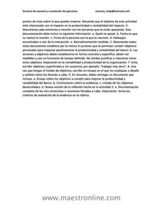 Servicio de asesoría y resolución de ejercicios ciencias_help@hotmail.com
www.maestronline.com
puntos de vista sobre lo que puedes mejorar. Recuerda que el objetivo de esta actividad
está relacionado con el impacto en la productividad o rentabilidad del negocio. 4.
Documenta cada entrevista o reunión con las personas que te están apoyando. Esta
documentación debe incluir la siguiente información: a. Quién te apoyó. b. Fecha en que
se realizó la reunión. c. Firma de la persona con la que te reuniste. d. Hallazgos
encontrados a raíz de la interacción. e. Retroalimentación recibida. 5. Retomando todos
estos documentos establece por lo menos 6 acciones que te permitan cumplir objetivos
personales para impactar positivamente la productividad y rentabilidad del banco. 6. Las
acciones y objetivos deben establecerse en forma concreta y específica: deben ser
medibles y con un horizonte de tiempo definido. No olvides justificar y relacionar cómo
estos objetivos impactarán en la rentabilidad y productividad de la organización. 7. Evita
escribir objetivos superficiales y sin sustancia, por ejemplo: “trabajar más duro”. 8. Una
vez que tengas el listado de objetivos, escribe un ensayo en el que los expliques a detalle
y señales cómo los llevarás a cabo. 9. En resumen, debes entregar un documento que
incluya: a. Ensayo sobre los objetivos a cumplir para mejorar la productividad y
rentabilidad del Banco. b. Conclusiones sobre la evidencia. c. Listado de los objetivos
desarrollados. d. Nueva versión de la reflexión hecha en la actividad 3. e. Documentación
completa de las tres entrevistas o reuniones llevadas a cabo. Importante: revisa los
criterios de evaluación de la evidencia en la rúbrica.
 