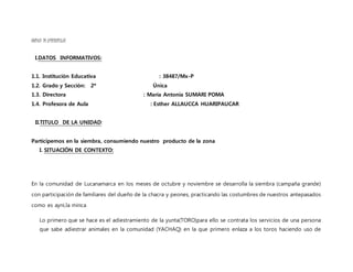 UNIDAD DEAPRENDIZAJE
I.DATOS INFORMATIVOS:
1.1. Institución Educativa : 38487/Mx-P
1.2. Grado y Sección: 2º Única
1.3. Directora : María Antonia SUMARI POMA
1.4. Profesora de Aula : Esther ALLAUCCA HUARIPAUCAR
II.TITULO DE LA UNIDAD:
Participemos en la siembra, consumiendo nuestro producto de la zona
I. SITUACIÓN DE CONTEXTO:
En la comunidad de Lucanamarca en los meses de octubre y noviembre se desarrolla la siembra (campaña grande)
con participación de familiares del dueño de la chacra y peones, practicando las costumbres de nuestros antepasados
como es ayni,la minca
Lo primero que se hace es el adiestramiento de la yunta(TORO)para ello se contrata los servicios de una persona
que sabe adiestrar animales en la comunidad (YACHAQ) en la que primero enlaza a los toros haciendo uso de
 