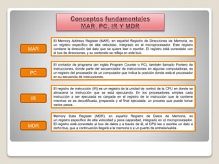 MAR
PC
IR
MDR
El Memory Address Register (MAR), en español Registro de Direcciones de Memoria, es
un registro específico de alta velocidad, integrado en el microprocesador. Este registro
contiene la dirección del dato que se quiere leer o escribir. El registro está conectado con
el bus de direcciones, y su contenido se refleja en este bus.
El contador de programa (en inglés Program Counter o PC), también llamado Puntero de
instrucciones, donde parte del secuenciador de instrucciones en algunas computadoras, es
un registro del procesador de un computador que indica la posición donde está el procesador
en su secuencia de instrucciones.
El registro de instrucción (IR) es un registro de la unidad de control de la CPU en donde se
almacena la instrucción que se está ejecutando. En los procesadores simples cada
instrucción a ser ejecutada es cargada en el registro de la instrucción que la contiene
mientras se es decodificada, preparada y al final ejecutada, un proceso que puede tomar
varios pasos.
Memory Data Register (MDR), en español Registro de Datos de Memoria, es
un registro específico de alta velocidad y poca capacidad, integrado en el microprocesador.
El registro está conectado al bus de datos y a través de él, el CPU lee o escribe un dato a
dicho bus, que a continuación llegará a la memoria o a un puerto de entrada/salida.
 