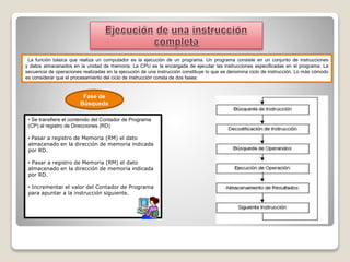 La función básica que realiza un computador es la ejecución de un programa. Un programa consiste en un conjunto de instrucciones
y datos almacenados en la unidad de memoria. La CPU es la encargada de ejecutar las instrucciones especificadas en el programa. La
secuencia de operaciones realizadas en la ejecución de una instrucción constituye lo que se denomina ciclo de instrucción. Lo más cómodo
es considerar que el procesamiento del ciclo de instrucción consta de dos fases:
Fase de
Búsqueda
• Se transfiere el contenido del Contador de Programa
(CP) al registro de Direcciones (RD)
• Pasar a registro de Memoria (RM) el dato
almacenado en la dirección de memoria indicada
por RD.
• Pasar a registro de Memoria (RM) el dato
almacenado en la dirección de memoria indicada
por RD.
• Incrementar el valor del Contador de Programa
para apuntar a la instrucción siguiente.
 