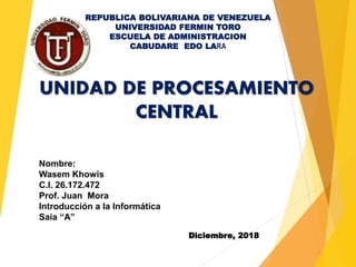 Nombre:
Wasem Khowis
C.I. 26.172.472
Prof. Juan Mora
Introducción a la Informática
Saia “A”
UNIDAD DE PROCESAMIENTO
CENTRAL
REPUBLICA BOLIVARIANA DE VENEZUELA
UNIVERSIDAD FERMIN TORO
ESCUELA DE ADMINISTRACION
CABUDARE EDO LARA
Diciembre, 2018
 