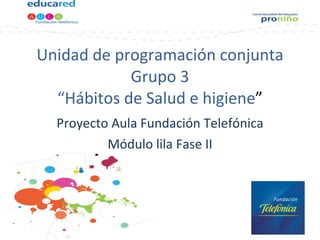 Unidad de programación conjunta Grupo 3 “Hábitos de Salud e higiene ” Proyecto Aula Fundación Telefónica Módulo lila Fase II 