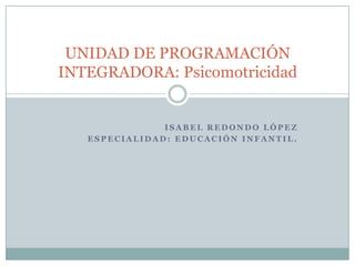 Isabel Redondo López Especialidad: Educación Infantil. UNIDAD DE PROGRAMACIÓN INTEGRADORA: Psicomotricidad 