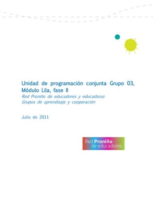 Unidad de programación conjunta Grupo 03,
Módulo Lila, fase II
Red Proniño de educadores y educadoras
Grupos de aprendizaje y cooperación


Julio de 2011
 