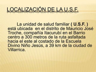 LOCALIZACIÓN DE LA U.S.F.
La unidad de salud familiar ( U.S.F. )
está ubicada en el distrito de Mauricio José
Troche, compañía Itacurubí en el Barrio
centro a 300 metros de la ruta asfaltada
hacia el este al costado de la Escuela
Divino Niño Jesús, a 39 km de la ciudad de
Villarrica.
 