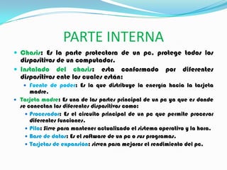 PARTE INTERNA
 Chasis: Es la parte protectora de un pc, protege todos los
dispositivos de un computador.
 Instalado del chasis: esta conformado por diferentes
dispositivos ente los cuales están:
 Fuente de poder: Es la que distribuye la energía hacia la tarjeta
madre.
 Tarjeta madre: Es una de las partes principal de un pc ya que es donde
se conectan los diferentes dispositivos como:
 Procesador: Es el circuito principal de un pc que permite procesar
diferentes funciones.
 Pila: Sirve para mantener actualizado el sistema operativo y la hora.
 Base de datos: Es el software de un pc o sus programas.
 Tarjetas de expansión: sirven para mejorar el rendimiento del pc.
 