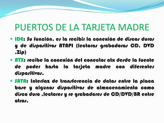 PUERTOS DE LA TARJETA MADRE
 IDE: Su función, es la recibir la conexión de discos duros
y de dispositivos ATAPI (lectoras grabadoras CD, DVD
,Zip)
 ATX: recibe la conexión del conector atx desde la fuente
de poder hasta la tarjeta madre con diferentes
dispositivos.
 SATA: Interfaz de transferencia de datos entre la placa
base y algunos dispositivos de almacenamiento como
disco duro ,lectores y re grabadores de CD/DVD/BR entre
otros.
 