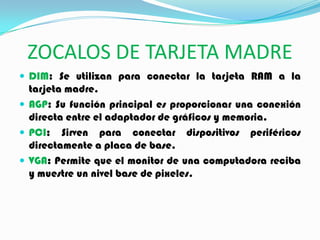 ZOCALOS DE TARJETA MADRE
 DIM: Se utilizan para conectar la tarjeta RAM a la
tarjeta madre.
 AGP: Su función principal es proporcionar una conexión
directa entre el adaptador de gráficos y memoria.
 PCI: Sirven para conectar dispositivos periféricos
directamente a placa de base.
 VGA: Permite que el monitor de una computadora reciba
y muestre un nivel base de pixeles.
 
