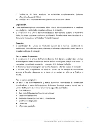 UNIDAD ACADÉMICA DE TITULACIÓN - UCE | Mayo 2015
25
c) Certificación de haber aprobado las actividades complementarias. (Idiomas,
Informática, Educación Física)
d) Fotocopia de la cédula de identidad y certificado de votación último
Organización.
 La secretaria entregará al coordinador de la Unidad de Titulación Especial el listado de
los estudiantes matriculados en cada modalidad de titulación.
 El coordinador de la Unidad de Titulación Especial de la Carrera elabora el distributivo
de los docentes, grupos de estudiantes y el horario de cada una de las actividades de la
Estructura Curricular de la Unidad de Titulación Especial.
Ejecución.
 El coordinador de Unidad de Titulación Especial de la Carrera establecerá los
mecanismos y registros necesarios para la verificación del cumplimiento de las 400 horas
en cada modalidad de titulación
Para el trabajo de titulación:
 El coordinador de la Unidad de Titulación Especial de la Carrera aprobará bajo solicitud
escrita el pedido de estudiantes que desean realizar el trabajo en parejas de acuerdo a la
naturaleza, complejidad, innovación y extensión del trabajo de titulación.
 El Director de la carrera designará por escrito al docente tutor del trabajo de titulación
 El docente tutor cumplirá con las horas de Tutoría de los Trabajos de Titulación de
acuerdo al horario establecido en la carrera y presentará un informe al finalizar el
mismo.
Para el examen complexivo
 En base a los subcomponentes y temas específicos establecidos el coordinador,
organizará con el apoyo de los docentes designados dentro de su carga horaria para la
Unidad de Titulación Especial de la Carrera las siguientes actividades:
 Flujo de Proceso
 Guía metodológica para el examen complexivo
 Elaboración de reactivos
 Validación de reactivos (por pares y estudiantes)
 Construcción de pruebas
 Calificación
 Informe de resultados
 