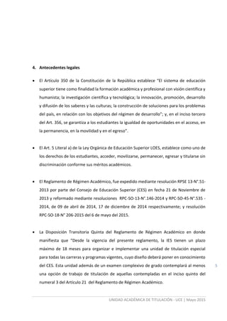 UNIDAD ACADÉMICA DE TITULACIÓN - UCE | Mayo 2015
5
4. Antecedentes legales
 El Artículo 350 de la Constitución de la República establece “El sistema de educación
superior tiene como finalidad la formación académica y profesional con visión científica y
humanista; la investigación científica y tecnológica; la innovación, promoción, desarrollo
y difusión de los saberes y las culturas; la construcción de soluciones para los problemas
del país, en relación con los objetivos del régimen de desarrollo”; y, en el inciso tercero
del Art. 356, se garantiza a los estudiantes la igualdad de oportunidades en el acceso, en
la permanencia, en la movilidad y en el egreso”.
 El Art. 5 Literal a) de la Ley Orgánica de Educación Superior LOES, establece como uno de
los derechos de los estudiantes, acceder, movilizarse, permanecer, egresar y titularse sin
discriminación conforme sus méritos académicos.
 El Reglamento de Régimen Académico, fue expedido mediante resolución RPSE 13-N°.51-
2013 por parte del Consejo de Educación Superior (CES) en fecha 21 de Noviembre de
2013 y reformado mediante resoluciones RPC-SO-13-N°.146-2014 y RPC-SO-45-N°.535 -
2014, de 09 de abril de 2014, 17 de diciembre de 2014 respectivamente; y resolución
RPC-SO-18-N° 206-2015 del 6 de mayo del 2015.
 La Disposición Transitoria Quinta del Reglamento de Régimen Académico en donde
manifiesta que “Desde la vigencia del presente reglamento, la IES tienen un plazo
máximo de 18 meses para organizar e implementar una unidad de titulación especial
para todas las carreras y programas vigentes, cuyo diseño deberá poner en conocimiento
del CES. Esta unidad además de un examen complexivo de grado contemplará al menos
una opción de trabajo de titulación de aquellas contempladas en el inciso quinto del
numeral 3 del Artículo 21 del Reglamento de Régimen Académico.
 