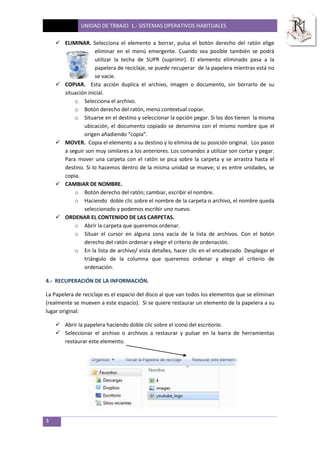 UNIDAD DE TRBAJO 1.- SISTEMAS OPERATIVOS HABITUALES
3
 ELIMINAR. Selecciona el elemento a borrar, pulsa el botón derecho del ratón elige
eliminar en el menú emergente. Cuando sea posible también se podrá
utilizar la techa de SUPR (suprimir). El elemento eliminado pasa a la
papelera de reciclaje, se puede recuperar de la papelera mientras está no
se vacíe.
 COPIAR. Esta acción duplica el archivo, imagen o documento, sin borrarlo de su
situación inicial.
o Selecciona el archivo.
o Botón derecho del ratón, menú contextual copiar.
o Situarse en el destino y seleccionar la opción pegar. Si los dos tienen la misma
ubicación, el documento copiado se denomina con el mismo nombre que el
origen añadiendo “copia”.
 MOVER. Copia el elemento a su destino y lo elimina de su posición original. Los pasos
a seguir son muy similares a los anteriores. Los comandos a utilizar son cortar y pegar.
Para mover una carpeta con el ratón se pica sobre la carpeta y se arrastra hasta el
destino. Si lo hacemos dentro de la misma unidad se mueve; si es entre unidades, se
copia.
 CAMBIAR DE NOMBRE.
o Botón derecho del ratón; cambiar, escribir el nombre.
o Haciendo doble clic sobre el nombre de la carpeta o archivo, el nombre queda
seleccionado y podemos escribir uno nuevo.
 ORDENAR EL CONTENIDO DE LAS CARPETAS.
o Abrir la carpeta que queremos ordenar.
o Situar el cursor en alguna zona vacía de la lista de archivos. Con el botón
derecho del ratón ordenar y elegir el criterio de ordenación.
o En la lista de archivo/ vista detalles, hacer clic en el encabezado. Desplegar el
triángulo de la columna que queremos ordenar y elegir el criterio de
ordenación.
4.- RECUPERACIÓN DE LA INFORMACIÓN.
La Papelera de reciclaje es el espacio del disco al que van todos los elementos que se eliminan
(realmente se mueven a este espacio). Si se quiere restaurar un elemento de la papelera a su
lugar original:
 Abrir la papelera haciendo doble clic sobre el icono del escritorio.
 Seleccionar el archivo o archivos a restaurar y pulsar en la barra de herramientas
restaurar este elemento.
 
