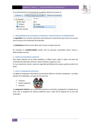 UNIDAD DE TRBAJO 1.- SISTEMAS OPERATIVOS HABITUALES
4
Si se pretende borrar el contenido de la papelera bastará con pulsar en
5.- PROCEDIMIENTO DE SEGURIDAD, INTEGRIDAD Y PROTECCIÓN DE LA INFORMACIÓN.
La seguridad en los sistemas operativos viene dada por la autorización que se da a los usuarios
para el acceso a los contenidos del ordenador.
La integridad garantiza que los datos sean los que se supone que son.
Se considera la confidencialidad cuando solo las personas autorizadas tienen acceso a
determinados recursos.
6.- COPIAS DE SEGURIDAD O BACKUP.
Para poder disponer de los datos grabados, se deben hacer copias e todo o de parte del
contenido del ordenador (archivos, sistema, libretas, programas, etc).
Es muy importante realizar copias de seguridad periódicamente porque pueden perderse los
datos
7.- VIRUS Y PROGRAMAS ANTIVIRUS.
Los virus son programas informáticos que provocan daños en archivos y programas. Los datos
pueden ser irreparables. Los tipos de virus que hay:
 Troyanos
 Espías ( spyware)
 Gusanos.
Los programas antivirus son creados para prevenir la activación, propagación y contagio de un
virus. Con un programa de antivirus podemos estar a salvo de los ataques de los virus del
ordenador.
 