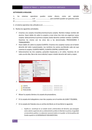 UNIDAD DE TRBAJO 1.- SISTEMAS OPERATIVOS HABITUALES
5
ACTIVIDADES A REALIZAR.
1.- los sistemas operativos pueden costar dinero, como por ejemplo
el……………………………………… o el …………………………….. pero también pueden ser gratuitos como
el………………………………………. o el……………………………… .
2.- el sistema operativo más utilizado es el……………………….
3.- Realiza las siguientes actividades.
 Creamos una carpeta inicio/documentos/nueva carpeta. Nombre trabajo nombre del
alumno. Hacer doble clic sobre la carpeta y crear otras tres más con organizar nueva
carpeta. Seleccionamos la primera carpeta; botón derecho cambiar nombre: CLIENTES.
Hacemos los mismo con las otras dos y las denominados PROVEEDORES Y
TRABAJADORES.
 Hacer doble clic sobre la carpeta CLIENTES. Creamos tres carpetas nuevas con el botón
derecho del ratón nuevo/carpeta. Los nombres los vamos escribiendo cada vez que
creemos la carpeta: CLIENTES NORTE, CLIENTES CENTRO, CLIENTES SUR.
 Seleccionamos las tres carpetas, pulsando mayúsculas y sin soltar, hacemos clic en
cada una de ellas. Barra de menú edición/ copiar o botón derecho del ratón y copiar.


 Mover la carpeta clientes a la carpeta de proveedores.
 En la carpeta de trabajadores crear dos carpetas con el nombre de JUAN Y YOLANDA.
 En la carpeta de Yolanda crea un archivo de Word, en él escribirás lo siguiente:
o España se constituye en un estado social y democrático de Derecho, que propugna
como valores superiores de su ordenamiento jurídico la libertad, la justicia, la igualdad
y el pluralismo político. La soberanía nacional reside en el pueblo. La forma política del
Estado español es LA MONARQUÍA PARLAMENTARIA.
 