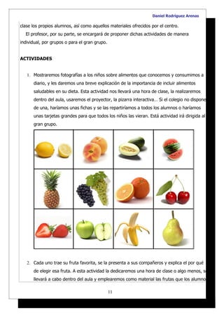 Daniel Rodríguez Arenas

clase los propios alumnos, así como aquellos materiales ofrecidos por el centro.
  El profesor, por su parte, se encargará de proponer dichas actividades de manera
individual, por grupos o para el gran grupo.


ACTIVIDADES


   1. Mostraremos fotografías a los niños sobre alimentos que conocemos y consumimos a
      diario, y les daremos una breve explicación de la importancia de incluir alimentos
      saludables en su dieta. Esta actividad nos llevará una hora de clase, la realizaremos
      dentro del aula, usaremos el proyector, la pizarra interactiva… Si el colegio no dispone
      de una, haríamos unas fichas y se las repartiríamos a todos los alumnos o haríamos
      unas tarjetas grandes para que todos los niños las vieran. Está actividad irá dirigida al
      gran grupo.




   2. Cada uno trae su fruta favorita, se la presenta a sus compañeros y explica el por qué
      de elegir esa fruta. A esta actividad la dedicaremos una hora de clase o algo menos, se
      llevará a cabo dentro del aula y emplearemos como material las frutas que los alumnos

                                               11
 
