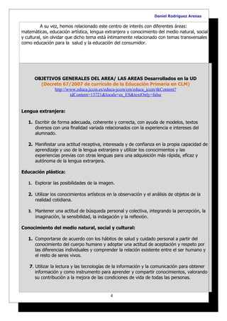 Daniel Rodríguez Arenas

          A su vez, hemos relacionado este centro de interés con diferentes áreas:
matemáticas, educación artística, lengua extranjera y conocimiento del medio natural, social
y cultural, sin olvidar que dicho tema está íntimamente relacionado con temas transversales
como educación para la salud y la educación del consumidor.




      OBJETIVOS GENERALES DEL AREA/ LAS AREAS Desarrollados en la UD
        (Decreto 67/2007 de currículo de la Educación Primaria en CLM)
             http://www.educa.jccm.es/educa-jccm/cm/educa_jccm/tkContent?
                     idContent=13721&locale=es_ES&textOnly=false


Lengua extranjera:

   1. Escribir de forma adecuada, coherente y correcta, con ayuda de modelos, textos
      diversos con una finalidad variada relacionados con la experiencia e intereses del
      alumnado.

   2. Manifestar una actitud receptiva, interesada y de confianza en la propia capacidad de
      aprendizaje y uso de la lengua extranjera y utilizar los conocimientos y las
      experiencias previas con otras lenguas para una adquisición más rápida, eficaz y
      autónoma de la lengua extranjera.

Educación plástica:

   1. Explorar las posibilidades de la imagen.

   2. Utilizar los conocimientos artísticos en la observación y el análisis de objetos de la
      realidad cotidiana.

   3. Mantener una actitud de búsqueda personal y colectiva, integrando la percepción, la
      imaginación, la sensibilidad, la indagación y la reflexión.

Conocimiento del medio natural, social y cultural:

   1. Comportarse de acuerdo con los hábitos de salud y cuidado personal a partir del
      conocimiento del cuerpo humano y adoptar una actitud de aceptación y respeto por
      las diferencias individuales y comprender la relación existente entre el ser humano y
      el resto de seres vivos.

    7. Utilizar la lectura y las tecnologías de la información y la comunicación para obtener
       información y como instrumento para aprender y compartir conocimientos, valorando
       su contribución a la mejora de las condiciones de vida de todas las personas.


                                             4
 