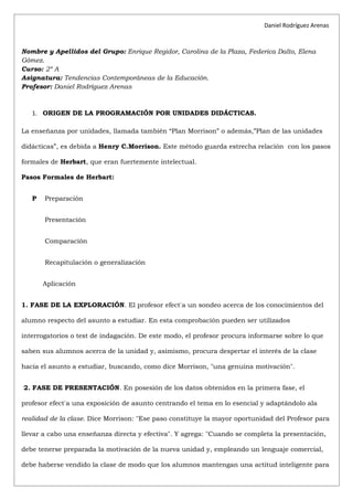 Daniel Rodríguez Arenas



Nombre y Apellidos del Grupo: Enrique Regidor, Carolina de la Plaza, Federica Dalto, Elena
Gómez.
Curso: 2º A
Asignatura: Tendencias Contemporáneas de la Educación.
Profesor: Daniel Rodríguez Arenas



   1. ORIGEN DE LA PROGRAMACIÓN POR UNIDADES DIDÁCTICAS.

La enseñanza por unidades, llamada también “Plan Morrison” o además,”Plan de las unidades

didácticas”, es debida a Henry C.Morrison. Este método guarda estrecha relación con los pasos

formales de Herbart, que eran fuertemente intelectual.

Pasos Formales de Herbart:


   P   Preparación


       Presentación


       Comparación


       Recapitulación o generalización


       Aplicación


1. FASE DE LA EXPLORACIÓN. El profesor efectúa un sondeo acerca de los conocimientos del

alumno respecto del asunto a estudiar. En esta comprobación pueden ser utilizados

interrogatorios o test de indagación. De este modo, el profesor procura informarse sobre lo que

saben sus alumnos acerca de la unidad y, asimismo, procura despertar el interés de la clase

hacia el asunto a estudiar, buscando, como dice Morrison, "una genuina motivación".


2. FASE DE PRESENTACIÓN. En posesión de los datos obtenidos en la primera fase, el

profesor efectúa una exposición de asunto centrando el tema en lo esencial y adaptándolo ala

realidad de la clase. Dice Morrison: "Ese paso constituye la mayor oportunidad del Profesor para

llevar a cabo una enseñanza directa y efectiva". Y agrega: "Cuando se completa la presentación,

debe tenerse preparada la motivación de la nueva unidad y, empleando un lenguaje comercial,

debe haberse vendido la clase de modo que los alumnos mantengan una actitud inteligente para
 