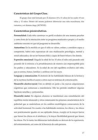Características del Grupo-Clase.
       El grupo clase está formado por 22 alumnos (10 a 11 años) de los cuales 10 son

niñas y 12 niños. Dentro del mismo podemos diferenciar una niña musulmana, dos

rumanos y un alumno ciego (ACNEAE).


Características psicoevolutivas.
Personalidad: Cada niño construye su perfil evolutivo de una manera peculiar

y como fruto de la interacción entre su programa madurativo propio y el medio

ambiente concreto en que tal programa se desarrolla.

Autoestima: En la medida en que el niño se valore, estime y considere capaz y

competente, habrá más esperanzas de una maduración psicológica, mental y

social adecuada y de un ser humano feliz y capaz de hacer felices a los demás.

Expresión emocional: Llegada la edad de los 10 años el niño está pasando está

pasando de la infancia a la preadolescencia de manera casi imperceptible para

los padres y educadores. Es la edad de oro del equilibrio evolutivo del niño,

que es sereno, franco, familiar y cariñoso con los suyos.

Lenguaje y comunicación: El dominio de las habilidades básicas de la lectura y

de la escritura facilita el acceso a otros nuevos sistemas de comunicación.

Desarrollo afectivo-social: Esto es debido en parte a las nuevas adquisiciones

cognitivas que comienzan a manifestarse. Ello les permite establecer algunas

hipótesis sencillas y contrastarlas.

Desarrollo motor: En algunos alumnos se manifestará una consolidación del

equilibrio motor alcanzado y otros comenzarán los procesos característicos de la

pubertad que se materializan en los cambios morfológicos consecuencia de la

actividad hormonal. En cuanto a las habilidades motoras, los chicos y las chicas

son prácticamente iguales en sus aptitudes físicas, excepto en la mayor fuerza

que tienen los chicos en el antebrazo y la mayor flexibilidad general que tienen

las chicas. Por lo tanto, las diferencias individuales se derivan de la experiencia,

del entrenamiento, así como de la herencia de cada persona.



                                                                                  17
 