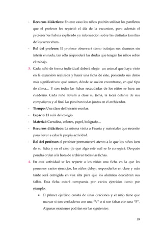 -   Recursos didácticos: En este caso los niños podrán utilizar los panfletos

    que el profesor les repartió el día de la excursion, pero además el

    profesor les habría explicado ya informacion sobre las distintas familias

    de los seres vivos.

-   Rol del profesor: El profesor observará cómo trabajan sus alumnos sin

    inferir en nada, tan sólo responderá las dudas que tengan los niños sobre

    el trabajo.

3. Cada niño de forma individual deberá elegir un animal que haya visto

    en la excursión realizada y hacer una ficha de éste, poniendo sus datos

    más significativos: qué comen, dónde se suelen encontrarse, en qué tipo

    de clima… Y con todas las fichas recaudadas de los niños se hara un

    cuaderno. Cada niño llevará a clase su ficha, la leerá delante de sus

    compañeros y al final las pondran todas juntas en el archivador.

-   Tiempo: Una clase del horario escolar.

-   Espacio: El aula del colegio.

-   Material: Cartulina, colores, papel, bolígrafo…

-   Recursos didácticos: La misma visita a Faunia y materiales que necesite

    para llevar a cabo la propia actividad.

-   Rol del profesor: el profesor permanecerá atento a lo que los niños leen

    de su ficha y en el caso de que algo esté mal se lo corregirá. Después

    pondrá orden a la hora de archivar todas las fichas.

4. En esta actividad se les reparte a los niños una ficha en la que les

    ponemos varios ejercicios, los niños deben responderlos en clase y más

    tarde será corregida en voz alta para que los alumnos descubran sus

    fallos. Esta ficha estará compuesta por varios ejercicios como por

    ejemplo:

       • El primer ejercicio consta de unas oraciones y el niño tiene que

           marcar si son verdaderas con una “V” o si son falsas con una “F”.

           Algunas oraciones podrían ser las siguientes:


                                                                          19
 