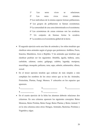 1º           Los      seres      vivos     se          relacionan.

                 2º           Los      seres     vivos     viven          aislados.

                 3º Los individuos de la misma especie forman poblaciones.

                 4º Los grupos de poblaciones se llaman ecosistemas.

                 5º La comunidad de una zona determinada es el ecosistema.

                 6º Los ecosistemas de zonas extensas son las ecosferas.

                 7º      Un     conjunto   de   biomas    forma    la     ecosfera.

                 8º La ecosfera es el ecosistema global de la tierra



• El segundo ejercicio sería una lista de animales y los niños tendrían que

    clasificar estos animales según al grupo que pertenezca: Anfibios, Peces,

    Insectos, Mamíferos, Aves o Reptiles. Y los animales que tendrían que

    clasificar podrían ser los siguientes: Abubilla, águila, ballena, asno,

    cachalote, calamar, castor, galápago, culebra, lagartija, mariposa,

    murciélago, mosquito, pelícano, rana, sapo, salmón, salamandra, víbora,

    zorzal.

• En el tercer ejercicio tendrán que ordenar de más simples a más

    complejos los nombres de los cinco reinos que se les da: Animales,

    Protoctista, Plantas, Fungi, Monera. Y colocarlos en los espacios que

    aparecen.

    1.______________                2._______________        3.______________

    4. ______________               5. _______________

•   En el cuarto ejercicio de la ficha los alumnos deberán relacionar dos

    columnas. En una columna aparecen los siguientes conceptos: Reino

    Moneras, Reino Protista, Reino Fungi, Reino Plantas y Reino Animal. Y

    en la otra columna estos otros: Hongos, Animales, Bacterias, Protistas y

    Vegetales y algas.




                                                                                20
 