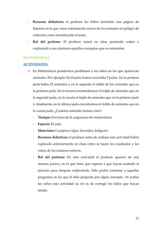 -   Recursos didácticos: el profesor les habrá enseñado una página de

      Internet en la que viene información acerca de los animales en peligro de

      extinción como introducción al tema.

  -   Rol del profesor: El profesor estará en clase poniendo orden y

      explicando a sus alumnos aquellos conceptos que no entiendan.

MATEMÁTICAS.

ACTIVIDADES:

  1. En Matemáticas pondremos problemas a los niños en los que aparezcan

      animales. Por ejemplo: En Faunia hemos recorrido 5 jaulas. En la primera

      jaula había 23 animales y en la segunda el doble de los animales que en

      la primera jaula. En la tercera encontrábamos el triple de animales que en

      la segunda jaula, en la cuarta el triple de animales que en la primera jaula

      y, finalmente, en la última jaula encontramos el doble de animales que en

      la cuarta jaula. ¿Cuántos animales hemos visto?

      -   Tiempo: Una hora de la asignatura de matemáticas.

      -   Espacio: El aula.

      -   Materiales: Cuaderno, lápiz, borrador, bolígrafo.

      -   Recursos didácticos: el profesor antes de realizar esta actividad habrá

          explicado anteriormente en clase cómo se hacen los cuadrados y los

          cubos de los números enteros.

      -   Rol del profesor: En esta actividad el profesor aparece de una

          manera pasiva, en la que tiene que esperar a que hayan acabado el

          ejercicio para después explicárselo. Sólo podrá contestar a aquellas

          preguntas en las que el niño pregunte por algún concepto. Al acabar

          los niños esta actividad su rol es de corregir los fallos que hayan

          tenido.




                                                                               22
 