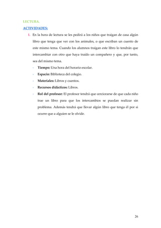 LECTURA.

ACTIVIDADES:

  1. En la hora de lectura se les pedirá a los niños que traigan de casa algún

     libro que tenga que ver con los animales, o que escriban un cuento de

     este mismo tema. Cuando los alumnos traigan este libro lo tendrán que

     intercambiar con otro que haya traído un compañero y que, por tanto,

     sea del mismo tema.

     -   Tiempo: Una hora del horario escolar.

     -   Espacio: Biblioteca del colegio.

     -   Materiales: Libros y cuentos.

     -   Recursos didácticos: Libros.

     -   Rol del profesor: El profesor tendrá que cerciorarse de que cada niño

         trae un libro para que los intercambios se puedan realizar sin

         problema. Además tendrá que llevar algún libro que tenga él por si

         ocurre que a alguien se le olvide.




                                                                           26
 