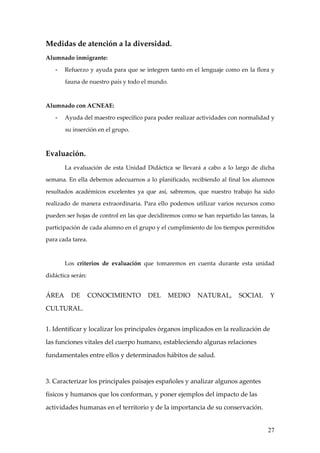 Medidas de atención a la diversidad.
Alumnado inmigrante:

   -   Refuerzo y ayuda para que se integren tanto en el lenguaje como en la flora y

       fauna de nuestro país y todo el mundo.



Alumnado con ACNEAE:

   -   Ayuda del maestro específico para poder realizar actividades con normalidad y

       su inserción en el grupo.



Evaluación.
       La evaluación de esta Unidad Didáctica se llevará a cabo a lo largo de dicha

semana. En ella debemos adecuarnos a lo planificado, recibiendo al final los alumnos

resultados académicos excelentes ya que así, sabremos, que nuestro trabajo ha sido

realizado de manera extraordinaria. Para ello podemos utilizar varios recursos como

pueden ser hojas de control en las que decidiremos como se han repartido las tareas, la

participación de cada alumno en el grupo y el cumplimiento de los tiempos permitidos

para cada tarea.



       Los criterios de evaluación que tomaremos en cuenta durante esta unidad

didáctica serán:


ÁREA     DE        CONOCIMIENTO       DEL       MEDIO    NATURAL,        SOCIAL      Y

CULTURAL.


1. Identificar y localizar los principales órganos implicados en la realización de

las funciones vitales del cuerpo humano, estableciendo algunas relaciones

fundamentales entre ellos y determinados hábitos de salud.



3. Caracterizar los principales paisajes españoles y analizar algunos agentes

físicos y humanos que los conforman, y poner ejemplos del impacto de las

actividades humanas en el territorio y de la importancia de su conservación.


                                                                                    27
 