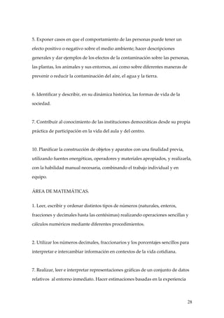 5. Exponer casos en que el comportamiento de las personas puede tener un

efecto positivo o negativo sobre el medio ambiente; hacer descripciones

generales y dar ejemplos de los efectos de la contaminación sobre las personas,

las plantas, los animales y sus entornos, así como sobre diferentes maneras de

prevenir o reducir la contaminación del aire, el agua y la tierra.



6. Identificar y describir, en su dinámica histórica, las formas de vida de la

sociedad.



7. Contribuir al conocimiento de las instituciones democráticas desde su propia

práctica de participación en la vida del aula y del centro.



10. Planificar la construcción de objetos y aparatos con una finalidad previa,

utilizando fuentes energéticas, operadores y materiales apropiados, y realizarla,

con la habilidad manual necesaria, combinando el trabajo individual y en

equipo.


ÁREA DE MATEMÁTICAS.


1. Leer, escribir y ordenar distintos tipos de números (naturales, enteros,

fracciones y decimales hasta las centésimas) realizando operaciones sencillas y

cálculos numéricos mediante diferentes procedimientos.



2. Utilizar los números decimales, fraccionarios y los porcentajes sencillos para

interpretar e intercambiar información en contextos de la vida cotidiana.



7. Realizar, leer e interpretar representaciones gráficas de un conjunto de datos

relativos al entorno inmediato. Hacer estimaciones basadas en la experiencia




                                                                                 28
 