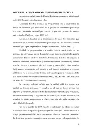 ORIGEN DE LA PROGRAMACIÓN POR UNIDADES DIDÁCTICAS:

      Las primeras definiciones de Unidad Didáctica aparecieron a finales del

siglo XIX. Destacaremos algunas de ellas:

      «La unidad didáctica o unidad de programación será la intervención de

todos los elementos que intervienen en el proceso de enseñanza-aprendizaje

con una coherencia metodológica interna y por un período de tiempo

determinado» (Antúnez y otros, 1992, 104).

      «La unidad didáctica es la interrelación de todos los elementos que

intervienen en el proceso de enseñanza-aprendizaje con una coherencia interna

metodológica y por un periodo de tiempo determinado» (Ibañez, 1992, 13).

      «Unidad de programación y actuación docente configurada por un

conjunto de actividades que se desarrollan en un tiempo determinado, para la

consecución de unos objetivos didácticos. Una unidad didáctica da respuesta a

todas las cuestiones curriculares al qué enseñar (objetivos y contenidos), cuándo

enseñar (secuencia ordenada de actividades y contenidos), cómo enseñar

(actividades, organización del espacio y del tiempo, materiales y recursos

didácticos) y a la evaluación (criterios e instrumentos para la evaluación), todo

ello en un tiempo claramente delimitados (MEC, 1992, 87 o 91 --en Cajas Rojas

de Infantil o Primaria respectivamente-).

      En resumen, podemos señalar que la unidad didáctica supone una

unidad de trabajo articulado y completo en el que se deben precisar los

objetivos y contenidos, las actividades de enseñanza y aprendizaje y evaluación,

los recursos materiales y la organización del espacio y el tiempo, así como todas

aquellas decisiones encaminadas a ofrecer una más adecuada atención a la

diversidad del alumnado.

      Fue en la década de 1990 cuando se retomaron las ideas en planes

educativos como el español o por investigadores como José Gimeno Sacristán o

Ángel Ignacio Pérez Gómez, de la denominada Línea de Desarrollo Curricular.

Es destacable que estas nuevas teorías se apoyan a su vez en los postulados de


                                                                               3
 