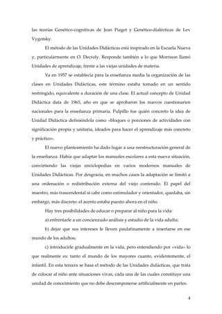 las teorías Genético-cognitivas de Jean Piaget y Genético-dialécticas de Lev

Vygotsky.

      El método de las Unidades Didácticas está inspirado en la Escuela Nueva

y, particularmente en O. Decroly. Responde también a lo que Morrison llamó

Unidades de aprendizaje, frente a las viejas unidades de materia.

      Ya en 1957 se establecía para la enseñanza media la organización de las

clases en Unidades Didácticas, este término estaba tomado en un sentido

restringido, equivalente a duración de una clase. El actual concepto de Unidad

Didáctica data de 1965, año en que se aprobaron los nuevos cuestionarios

nacionales para la enseñanza primaria. Pulpillo fue quién concreto la idea de

Unidad Didáctica definiéndola como «bloques o porciones de actividades con

significación propia y unitaria, ideados para hacer el aprendizaje más concreto

y práctico».

      El nuevo planteamiento ha dado lugar a una reestructuración general de

la enseñanza. Había que adaptar los manuales escolares a esta nueva situación,

convirtiendo las viejas enciclopedias en varios modernos manuales de

Unidades Didácticas. Por desgracia, en muchos casos la adaptación se limitó a

una ordenación o redistribución externa del viejo contenido. El papel del

maestro, más trascendental si cabe como estimulador y orientador, quedaba, sin

embargo, más discreto: el acento estaba puesto ahora en el niño.

      Hay tres posibilidades de educar o preparar al niño para la vida:

      a) enfrentarle a un concienzudo análisis y estudio de la vida adulta;

      b) dejar que sus intereses le lleven paulatinamente a insertarse en ese

mundo de los adultos;

      c) introducirle gradualmente en la vida, pero entendiendo por «vida» lo

que realmente es: tanto el mundo de los mayores cuanto, evidentemente, el

infantil. En esta tercera se basa el método de las Unidades didácticas, que trata

de colocar al niño ante situaciones vivas, cada una de las cuales constituye una

unidad de conocimiento que no debe descomponerse artificialmente en partes.


                                                                               4
 