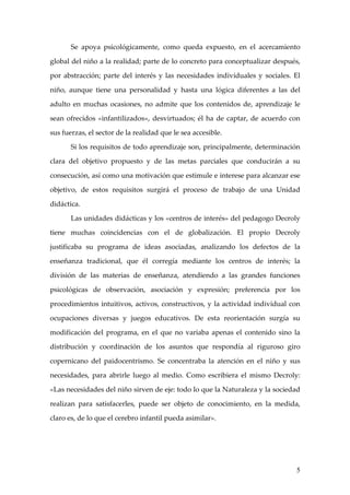 Se apoya psicológicamente, como queda expuesto, en el acercamiento

global del niño a la realidad; parte de lo concreto para conceptualizar después,

por abstracción; parte del interés y las necesidades individuales y sociales. El

niño, aunque tiene una personalidad y hasta una lógica diferentes a las del

adulto en muchas ocasiones, no admite que los contenidos de, aprendizaje le

sean ofrecidos «infantilizados», desvirtuados; él ha de captar, de acuerdo con

sus fuerzas, el sector de la realidad que le sea accesible.

       Si los requisitos de todo aprendizaje son, principalmente, determinación

clara del objetivo propuesto y de las metas parciales que conducirán a su

consecución, así como una motivación que estimule e interese para alcanzar ese

objetivo, de estos requisitos surgirá el proceso de trabajo de una Unidad

didáctica.

       Las unidades didácticas y los «centros de interés» del pedagogo Decroly

tiene muchas coincidencias con el de globalización. El propio Decroly

justificaba su programa de ideas asociadas, analizando los defectos de la

enseñanza tradicional, que él corregía mediante los centros de interés; la

división de las materias de enseñanza, atendiendo a las grandes funciones

psicológicas de observación, asociación y expresión; preferencia por los

procedimientos intuitivos, activos, constructivos, y la actividad individual con

ocupaciones diversas y juegos educativos. De esta reorientación surgía su

modificación del programa, en el que no variaba apenas el contenido sino la

distribución y coordinación de los asuntos que respondía al riguroso giro

copernicano del paidocentrismo. Se concentraba la atención en el niño y sus

necesidades, para abrirle luego al medio. Como escribiera el mismo Decroly:

«Las necesidades del niño sirven de eje: todo lo que la Naturaleza y la sociedad

realizan para satisfacerles, puede ser objeto de conocimiento, en la medida,

claro es, de lo que el cerebro infantil pueda asimilar».




                                                                              5
 