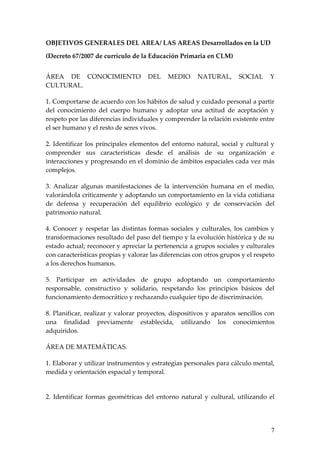 OBJETIVOS GENERALES DEL AREA/ LAS AREAS Desarrollados en la UD

(Decreto 67/2007 de currículo de la Educación Primaria en CLM)


ÁREA DE CONOCIMIENTO                 DEL    MEDIO      NATURAL,       SOCIAL     Y
CULTURAL.

1. Comportarse de acuerdo con los hábitos de salud y cuidado personal a partir
del conocimiento del cuerpo humano y adoptar una actitud de aceptación y
respeto por las diferencias individuales y comprender la relación existente entre
el ser humano y el resto de seres vivos.

2. Identificar los principales elementos del entorno natural, social y cultural y
comprender sus características desde el análisis de su organización e
interacciones y progresando en el dominio de ámbitos espaciales cada vez más
complejos.

3. Analizar algunas manifestaciones de la intervención humana en el medio,
valorándola críticamente y adoptando un comportamiento en la vida cotidiana
de defensa y recuperación del equilibrio ecológico y de conservación del
patrimonio natural.

4. Conocer y respetar las distintas formas sociales y culturales, los cambios y
transformaciones resultado del paso del tiempo y la evolución histórica y de su
estado actual; reconocer y apreciar la pertenencia a grupos sociales y culturales
con características propias y valorar las diferencias con otros grupos y el respeto
a los derechos humanos.

5. Participar en actividades de grupo adoptando un comportamiento
responsable, constructivo y solidario, respetando los principios básicos del
funcionamiento democrático y rechazando cualquier tipo de discriminación.

8. Planificar, realizar y valorar proyectos, dispositivos y aparatos sencillos con
una finalidad previamente establecida, utilizando los conocimientos
adquiridos.

ÁREA DE MATEMÁTICAS.

1. Elaborar y utilizar instrumentos y estrategias personales para cálculo mental,
medida y orientación espacial y temporal.


2. Identificar formas geométricas del entorno natural y cultural, utilizando el




                                                                                 7
 
