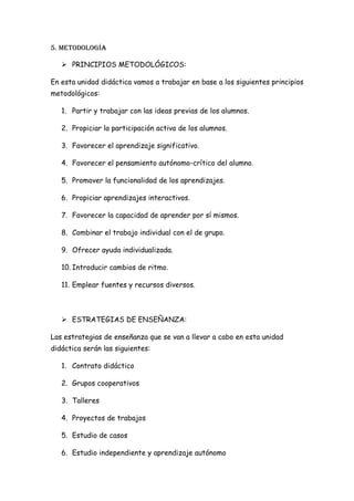 5. Metodología

    PRINCIPIOS METODOLÓGICOS:

En esta unidad didáctica vamos a trabajar en base a los siguientes principios
metodológicos:

   1. Partir y trabajar con las ideas previas de los alumnos.

   2. Propiciar la participación activa de los alumnos.

   3. Favorecer el aprendizaje significativo.

   4. Favorecer el pensamiento autónomo-crítico del alumno.

   5. Promover la funcionalidad de los aprendizajes.

   6. Propiciar aprendizajes interactivos.

   7. Favorecer la capacidad de aprender por sí mismos.

   8. Combinar el trabajo individual con el de grupo.

   9. Ofrecer ayuda individualizada.

   10. Introducir cambios de ritmo.

   11. Emplear fuentes y recursos diversos.



    ESTRATEGIAS DE ENSEÑANZA:

Las estrategias de enseñanza que se van a llevar a cabo en esta unidad
didáctica serán las siguientes:

   1. Contrato didáctico

   2. Grupos cooperativos

   3. Talleres

   4. Proyectos de trabajos

   5. Estudio de casos

   6. Estudio independiente y aprendizaje autónomo
 