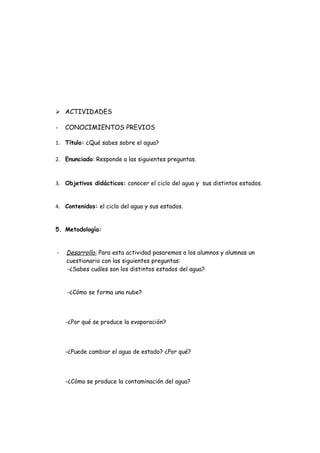  ACTIVIDADES

-   CONOCIMIENTOS PREVIOS

1. Título: ¿Qué sabes sobre el agua?

2. Enunciado: Responde a las siguientes preguntas.



3. Objetivos didácticos: conocer el ciclo del agua y sus distintos estados.


4. Contenidos: el ciclo del agua y sus estados.


5. Metodología:


-   Desarrollo: Para esta actividad pasaremos a los alumnos y alumnas un
    cuestionario con las siguientes preguntas:
    -¿Sabes cuáles son los distintos estados del agua?


    -¿Cómo se forma una nube?




    -¿Por qué se produce la evaporación?




    -¿Puede cambiar el agua de estado? ¿Por qué?




    -¿Cómo se produce la contaminación del agua?
 