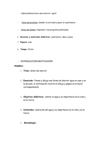-¿Qué podemos hacer para ahorrar agua?




  -    Tarea del profesor: diseñar la actividad y pasar el cuestionario.


  -   Tarea del alumno: responder a las preguntas planteadas.


  6. Recursos y materiales didácticos: cuestionario, lápiz y goma.

  7. Espacio: aula.


  8. Tiempo: 10 min.




  -   INTRODUCCIÓN/MOTIVACIÓN

PRIMERA:

      1. Título: ¡árbol del ahorro!



      2. Enunciado: Piensa y dibuja una forma de ahorrar agua en casa y en
           la escuela. A continuación recorta el dibujo y pégalo en el mural
           correspondiente.



      3. Objetivos didácticos: valorar el agua y su importancia en la vida y
           en la tierra.



      4. Contenidos: valoración del agua y su importancia en la vida y en la
           tierra.



      5.   Metodología:
 