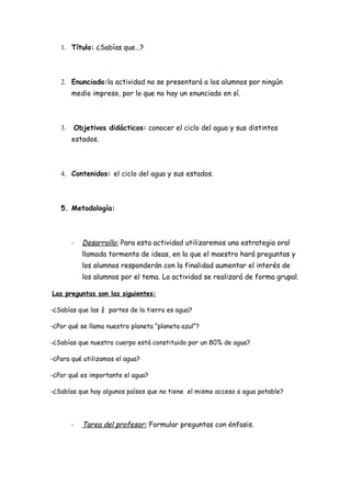 1. Título: ¿Sabías que…?



   2. Enunciado:la actividad no se presentará a los alumnos por ningún
        medio impreso, por lo que no hay un enunciado en sí.



   3.   Objetivos didácticos: conocer el ciclo del agua y sus distintos
        estados.



   4. Contenidos: el ciclo del agua y sus estados.



   5. Metodología:



        -   Desarrollo: Para esta actividad utilizaremos una estrategia oral
            llamada tormenta de ideas, en la que el maestro hará preguntas y
            los alumnos responderán con la finalidad aumentar el interés de
            los alumnos por el tema. La actividad se realizará de forma grupal.

Las preguntas son las siguientes:

-¿Sabías que las ¾ partes de la tierra es agua?

-¿Por qué se llama nuestro planeta “planeta azul”?

-¿Sabías que nuestro cuerpo está constituido por un 80% de agua?

-¿Para qué utilizamos el agua?

-¿Por qué es importante el agua?

-¿Sabías que hay algunos países que no tiene el mismo acceso a agua potable?




        -   Tarea del profesor: Formular preguntas con énfasis.
 