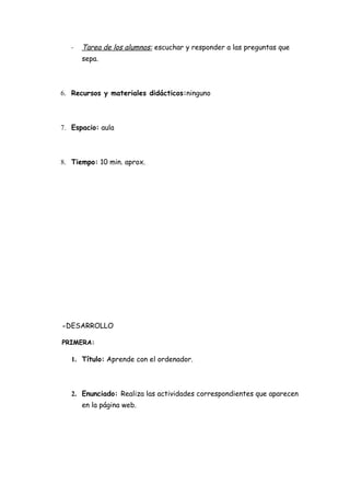 -   Tarea de los alumnos: escuchar y responder a las preguntas que
       sepa.



6. Recursos y materiales didácticos:ninguno



7. Espacio: aula



8. Tiempo: 10 min. aprox.




-DESARROLLO

PRIMERA:

   1. Título: Aprende con el ordenador.



   2. Enunciado: Realiza las actividades correspondientes que aparecen
       en la página web.
 
